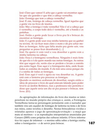187
Literatura–Volume20
José: Claro que vamos! E acho que a gente vai encontrar aque-
las que são grandes e que têm a cabeça vermelha.
João: Formiga que tem a cabeça vermelha?
José: É sim, formiga de cabeça vermelha. Igual àquelas que
a gente viu no livro de insetos.
João: Mas a formiga é toda vermelha! Não é só a cabeça que
é vermelha, o corpo todo dela é vermelho, até a bunda e as
patinhas.
José: Então a gente pode levar o livro pra lá e brincar de
encontrar as formigas.
João: E a gente pode usar essa minha lanterna que eu ganhei
na revista. Aí vai ficar mais claro o mato e dá pra achar me-
lhor as formigas. Acho que falta muito pra gente sair, vou
perguntar se posso ficar desenhando […]
José: Eu quero ir com você e vou desenhar a gente com a
minha lanterna na cabeça.
João: Essa é a formigona vermelhona. Ninguém é mais forte
do que ela e é ela quem manda nas outras formigas. As outras
têm que seguir ela, senão elas se perdem e levam a comida
pra outro lugar. Esse aqui é o formigueiro dela, onde ficam
todas as comidas do mundo. E ela tem uma coroa porque ela
é a rainha de todas as formigas.
José: Esse aqui é você e agora eu vou desenhar eu. A gente
está com a lanterna pra procurar as formigas.
Quando os meninos acabaram de desenhar, surgiu então a
ideia de procurar o livro do qual estavam falando para poder
levá-lo ao Jardim Botânico, mas a professora não permitiu e
disse que aquele seria um dia só pra passear e brincar, sem
livro. (E1).
As apropriações de informações do livro dos insetos se inter-
penetram no mundo próprio das crianças e, assim, a Formigona
Vermelhona torna-se personagem juntamente com o narrador que
também vira um caçador de formigas de lanterna na testa e de livro
nas mãos, como revelou o desenho. Nestas brincadeiras vividas e
relatadas aparece o jogo de aproximação-evitação – a maçã que
mata só meninos – e as reproduções interpretativas anunciadas por
Corsaro (2005) como próprias das culturas infantis. O livro informa-
tivo foi capaz de informar – o menino sabia sobre a formiga rainha,
sobre o formigueiro – e de servir para brincar.
 