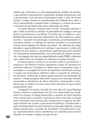 ColeçãoExplorandooEnsino
20
ratifica que a literatura é a arte impregnada de conflito, de tensões,
o que permite o permanente e inquietante diálogo estruturante com
o inconsciente e um discurso interminável sobre a vida. De forma
lúcida, o artigo retoma as considerações de Umberto Eco sobre o
kitsch, denunciando a relação entre o catálogo e a cultura de massa,
o conceito da pré-fabricação como imposição do efeito.
O ensaio aborda a relação entre escola e mercado editorial e
põe o dedo na ferida ao analisar as prescrições do catálogo e até que
ponto os professores as acolhem. Constata que as editoras e seus
distribuidores têm relevante importância de intervenção no campo
escolar e “quando essa produção é destinada prioritariamente ao
consumo escolar, o catálogo da editora constitui-se no principal
veículo de divulgação dos títulos em oferta”. As reflexões do artigo
abordam o jogo publicitário do catálogo e questionam o critério de
seleção de seus autores e ilustradores; apontam para dois desafios
aos educadores comprometidos com a formação de leitores: promo-
ver a divulgação dos acervos disponibilizados pelo PNBE e estimular
uma visão crítica na recepção do catálogo na prática docente.
O último ensaio Literatura na educação infantil: possibilidades e
ampliações, de Patrícia Corsino, questiona o lugar da literatura na
primeira infância. Considera os filtros que se interpõem entre a
concepção e a recepção dos livros de literatura infantil pela criança
e avança em meticulosas reflexões sobre o conceito de infância e
de literatura. Atribuindo à leitura papel essencial na construção do
sujeito, o artigo pesquisa diferentes espaços da educação infantil,
recorrendo a referências de obras literárias e destacando o trata-
mento que se confere ao tema como mais relevante do que o tema
propriamente dito.
A epígrafe do ensaio, extraída de uma obra de Lygia Bojunga
Nunes, salienta a importância do livro na alimentação do imagi-
nário da criança. O artigo desenvolve a questão da obra literária
como portal para o mundo e questiona como tem sido a relação
com a literatura das crianças que frequentam os espaços da edu-
cação infantil nas creches e pré-escolas brasileiras. Considerando a
ação transformadora do texto literário na educação infantil, a autora
chama atenção para a questão da alteridade vivenciada pela crian-
ça, experimentando novos sentimentos ao caminhar por mundos
distintos do tempo e espaço em que vivem.
 