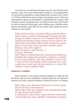 ColeçãoExplorandooEnsino
188
Ao observar a professora fazendo uso de uma história para
ensinar o que seria uma alimentação saudável, nos perguntamos
se esta postura permitiria a aproximação das crianças com a leitu-
ra. O livro informativo tem seu lugar nos projetos para a busca de
informações capazes de responder à curiosidade das crianças. Mas
informar, passar conteúdos por via indireta não seria uma forma
de desviar tanto da informação, pelo disfarce que a história induz,
quanto da história, pela falta de um enredo que enrede de fato as
crianças na sua trama?
Profa.: O nome do livro é Verdura? Olha o ponto de interro-
gação. O que é o ponto de interrogação? É quando tem uma
per-gun-ta. Então o nome do livro é Verdura? Não! É sobre
nutrição essa história e quem escreveu foi uma autora e um
autor: Claire Lleweellyn e Mike Gordon. São pessoas estran-
geiras, de outro país. O que será que é nutrição, gente?
Crianças: fruta, torta, legumes.
Prof.: Isso tudo é o quê? São a-li…?
Crianças: Alimentos.
Prof.: Então, as nutricionistas são as pessoas que estudam na
faculdade de nutrição para aprender a combinar as comidas.
O que é mais saudável, o que não é saudável, o que faz mal
e o que faz bem. Essa história é sobre exatamente isso, o que
a gente deve comer para não ficar doente e ter uma vida
saudável. O que é saudável? (E2).
Gêneros e estilos
Duas meninas e um menino estavam deitados no chão da sala
de leitura com um livro dividindo o espaço entre eles. De repente o
menino se levanta, anda em direção à estante de livros e aí começa:
Pedro: Pega o livro do Menino Maluquinho, ele está na prate-
leira ali do lado, é meio pequeno.
Maria: Pega o livro que é grande e tem o desenho do coelho
na capa, ele está mais embaixo.
E começaram a falar muitos nomes de livros misturando
com descrição das capas, tamanho e localização no espaço,
 