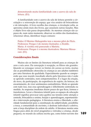 189
Literatura–Volume20
demonstrando muita familiaridade com o acervo da sala de
leitura. (E1).
A familiaridade com o acervo da sala de leitura permite a cir-
culação e a reinvenção do espaço, que vira cenário de brincadeiras
e de interações. A livre escolha das crianças, a circulação solta, as
aproxima ainda mais dos livros, que assumem outras funções. Mas
o objeto livro não passa despercebido. As mesmas crianças são ca-
pazes de, num outro momento, observar os estilos dos ilustradores,
relacionar obras, identificar traços comuns:
Pedro: O Menino Maluquinho tem o mesmo pilot do Flicts.
Professora: Porque é do mesmo ilustrador, o Ziraldo.
Maria: A vizinha está parecendo a Marieta.
Professora: Porque é a mesma ilustradora: Mariana Massa-
rani. (E1).
Considerações finais
Muitos são os limites da literatura infantil para as crianças de
zero a seis anos. Da concepção à recepção, os filtros são grandes.
Quando se consegue vencer os limites do acesso ao texto, muitas
são as possibilidades oferecidas às crianças (e aos adultos também!)
por uma literatura de qualidade. Especialmente quando se compre-
ende que esse mundo inacabado aberto pela literatura não é onde
se aprende conteúdos, nem comportamentos. É o lugar da criação,
do novo, da participação, da experiência do sujeito, do brincar, do
encantamento, de viver sentimentos contraditórios. Muito se aprende
com tudo isso, mas essa aprendizagem é dificilmente controlada ou
medida. As respostas imediatas dizem pouco do que ficou, formou e
transformou. Levar a literatura infantil para os espaços de educação
infantil significa provocar uma quebra nas tensões entre atenção e
controle, brincadeira e ensino, fruição e aprendizagem, espontaneida-
de e intervenção pedagógica. A literatura ensina a liberdade, a alte-
ridade fundamental para a constituição da subjetividade, possibilita
a troca, a comunidade de ouvintes, o desfrute individual e coletivo,
sem a força disciplinar da ordem do adulto. A literatura mostra uma
língua para além do nível pragmático e introduz a criança, desde
pequena, no mundo da cultura escrita que, como leitor-ouvinte dos
 