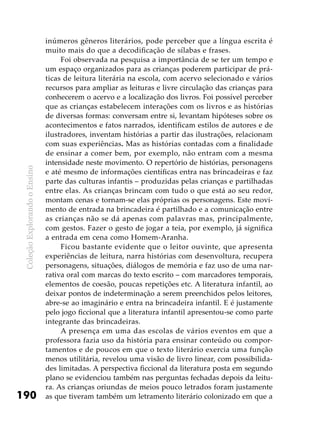 ColeçãoExplorandooEnsino
190
inúmeros gêneros literários, pode perceber que a língua escrita é
muito mais do que a decodificação de sílabas e frases.
Foi observada na pesquisa a importância de se ter um tempo e
um espaço organizados para as crianças poderem participar de prá-
ticas de leitura literária na escola, com acervo selecionado e vários
recursos para ampliar as leituras e livre circulação das crianças para
conhecerem o acervo e a localização dos livros. Foi possível perceber
que as crianças estabelecem interações com os livros e as histórias
de diversas formas: conversam entre si, levantam hipóteses sobre os
acontecimentos e fatos narrados, identificam estilos de autores e de
ilustradores, inventam histórias a partir das ilustrações, relacionam
com suas experiências. Mas as histórias contadas com a finalidade
de ensinar a comer bem, por exemplo, não entram com a mesma
intensidade neste movimento. O repertório de histórias, personagens
e até mesmo de informações científicas entra nas brincadeiras e faz
parte das culturas infantis – produzidas pelas crianças e partilhadas
entre elas. As crianças brincam com tudo o que está ao seu redor,
montam cenas e tornam-se elas próprias os personagens. Este movi-
mento de entrada na brincadeira é partilhado e a comunicação entre
as crianças não se dá apenas com palavras mas, principalmente,
com gestos. Fazer o gesto de jogar a teia, por exemplo, já significa
a entrada em cena como Homem-Aranha.
Ficou bastante evidente que o leitor ouvinte, que apresenta
experiências de leitura, narra histórias com desenvoltura, recupera
personagens, situações, diálogos de memória e faz uso de uma nar-
rativa oral com marcas do texto escrito – com marcadores temporais,
elementos de coesão, poucas repetições etc. A literatura infantil, ao
deixar pontos de indeterminação a serem preenchidos pelos leitores,
abre-se ao imaginário e entra na brincadeira infantil. E é justamente
pelo jogo ficcional que a literatura infantil apresentou-se como parte
integrante das brincadeiras.
A presença em uma das escolas de vários eventos em que a
professora fazia uso da história para ensinar conteúdo ou compor-
tamentos e de poucos em que o texto literário exercia uma função
menos utilitária, revelou uma visão de livro linear, com possibilida-
des limitadas. A perspectiva ficcional da literatura posta em segundo
plano se evidenciou também nas perguntas fechadas depois da leitu-
ra. As crianças oriundas de meios pouco letrados foram justamente
as que tiveram também um letramento literário colonizado em que a
 
