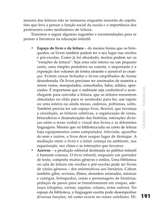 191
Literatura–Volume20
maioria das leituras não se instaurou enquanto reescrita do sujeito,
fato que leva a pensar a função social da escola e a importância dos
professores como mediadores de leitura.
Trazemos a seguir algumas sugestões e recomendações para se
pensar a literatura na educação infantil:
Espaço do livro e da leitura•	 – da mesma forma que os brin-
quedos, os livros também podem ter o seu lugar nas creches
e pré-escolas. Como já foi abordado, muitas podem ser as
“estações de leitura”. Seja uma sala inteira ou um pequeno
canto, uma simples prateleira ou estante, o importante é a
exposição dos volumes de forma atraente e acessível às crian-
ças. Evitem caixas fechadas e livros empilhados de forma
desordenada. Os livros precisam ser arrumados de maneira a
serem vistos, manipulados, consultados, lidos, relidos, apre-
ciados. É importante que o ambiente seja confortável e acon-
chegante para convidar à leitura, que os leitores encontrem
almofadas no chão para se acomodar para ler, um tapete
ou uma esteira ou ainda mesas, cadeiras, poltronas, sofás.
Também precisa ter um espaço livre, flexível, que favoreça
a circulação, as leituras coletivas, a organização de cenas,
brincadeiras e dramatizações das histórias, interações diver-
sas entre o texto verbal e visual dos livros e as diferentes
linguagens. Mesmo que na biblioteca/sala ou canto de leitura
haja equipamentos como computador, televisão, aparelho
de som e outros, o livro deve ocupar lugar de destaque. A
mediação entre o livro e o leitor começa no ambiente, sua
organização, seu clima e as interações que favorece.
Acervos•	 – a produção editorial destinada ao público infantil
é bastante extensa. O livro infantil, enquanto um portador
de texto, comporta muitos gêneros e estilos. Uma biblioteca
ou sala de leitura em creches e pré-escolas pode ter livros
de vários gêneros – dos informativos aos literários. Cabem
também gibis, revistas, filmes, desenhos animados, músicas
e cantigas, brinquedos, cenas e personagens de histórias,
pedaços de panos para se transformarem em roupas, ade-
reços (chapéus, coroas, sapatos, colares, entre outros). No
espaço da biblioteca, a linguagem escrita pode desempenhar
diversas funções, tal como ocorre no nosso cotidiano. Di-
 