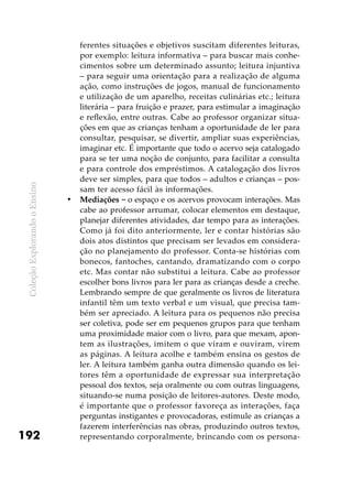 ColeçãoExplorandooEnsino
192
ferentes situações e objetivos suscitam diferentes leituras,
por exemplo: leitura informativa – para buscar mais conhe-
cimentos sobre um determinado assunto; leitura injuntiva
– para seguir uma orientação para a realização de alguma
ação, como instruções de jogos, manual de funcionamento
e utilização de um aparelho, receitas culinárias etc.; leitura
literária – para fruição e prazer, para estimular a imaginação
e reflexão, entre outras. Cabe ao professor organizar situa-
ções em que as crianças tenham a oportunidade de ler para
consultar, pesquisar, se divertir, ampliar suas experiências,
imaginar etc. É importante que todo o acervo seja catalogado
para se ter uma noção de conjunto, para facilitar a consulta
e para controle dos empréstimos. A catalogação dos livros
deve ser simples, para que todos – adultos e crianças – pos-
sam ter acesso fácil às informações.
Mediações −•	 o espaço e os acervos provocam interações. Mas
cabe ao professor arrumar, colocar elementos em destaque,
planejar diferentes atividades, dar tempo para as interações.
Como já foi dito anteriormente, ler e contar histórias são
dois atos distintos que precisam ser levados em considera-
ção no planejamento do professor. Conta-se histórias com
bonecos, fantoches, cantando, dramatizando com o corpo
etc. Mas contar não substitui a leitura. Cabe ao professor
escolher bons livros para ler para as crianças desde a creche.
Lembrando sempre de que geralmente os livros de literatura
infantil têm um texto verbal e um visual, que precisa tam-
bém ser apreciado. A leitura para os pequenos não precisa
ser coletiva, pode ser em pequenos grupos para que tenham
uma proximidade maior com o livro, para que mexam, apon-
tem as ilustrações, imitem o que viram e ouviram, virem
as páginas. A leitura acolhe e também ensina os gestos de
ler. A leitura também ganha outra dimensão quando os lei-
tores têm a oportunidade de expressar sua interpretação
pessoal dos textos, seja oralmente ou com outras linguagens,
situando-se numa posição de leitores-autores. Deste modo,
é importante que o professor favoreça as interações, faça
perguntas instigantes e provocadoras, estimule as crianças a
fazerem interferências nas obras, produzindo outros textos,
representando corporalmente, brincando com os persona-
 
