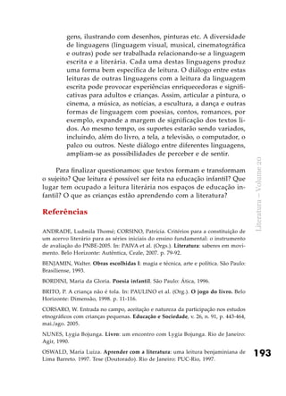 193
Literatura–Volume20
gens, ilustrando com desenhos, pinturas etc. A diversidade
de linguagens (linguagem visual, musical, cinematográfica
e outras) pode ser trabalhada relacionando-se a linguagem
escrita e a literária. Cada uma destas linguagens produz
uma forma bem específica de leitura. O diálogo entre estas
leituras de outras linguagens com a leitura da linguagem
escrita pode provocar experiências enriquecedoras e signifi-
cativas para adultos e crianças. Assim, articular a pintura, o
cinema, a música, as notícias, a escultura, a dança e outras
formas de linguagem com poesias, contos, romances, por
exemplo, expande a margem de significação dos textos li-
dos. Ao mesmo tempo, os suportes estarão sendo variados,
incluindo, além do livro, a tela, a televisão, o computador, o
palco ou outros. Neste diálogo entre diferentes linguagens,
ampliam-se as possibilidades de perceber e de sentir.
Para finalizar questionamos: que textos formam e transformam
o sujeito? Que leitura é possível ser feita na educação infantil? Que
lugar tem ocupado a leitura literária nos espaços de educação in-
fantil? O que as crianças estão aprendendo com a literatura?
Referências
ANDRADE, Ludmila Thomé; CORSINO, Patrícia. Critérios para a constituição de
um acervo literário para as séries iniciais do ensino fundamental: o instrumento
de avaliação do PNBE-2005. In: PAIVA et al. (Orgs.). Literatura: saberes em movi-
mento. Belo Horizonte: Autêntica, Ceale, 2007. p. 79-92.
BENJAMIN, Walter. Obras escolhidas I: magia e técnica, arte e política. São Paulo:
Brasiliense, 1993.
BORDINI, Maria da Gloria. Poesia infantil. São Paulo: Ática, 1996.
BRITO, P. A criança não é tola. In: PAULINO et al. (Org.). O jogo do livro. Belo
Horizonte: Dimensão, 1998. p. 11-116.
CORSARO, W. Entrada no campo, aceitação e natureza da participação nos estudos
etnográficos com crianças pequenas. Educação e Sociedade, v. 26, n. 91, p. 443-464,
mai./ago. 2005.
NUNES, Lygia Bojunga. Livro: um encontro com Lygia Bojunga. Rio de Janeiro:
Agir, 1990.
OSWALD, Maria Luiza. Aprender com a literatura: uma leitura benjaminiana de
Lima Barreto. 1997. Tese (Doutorado). Rio de Janeiro: PUC-Rio, 1997.
 