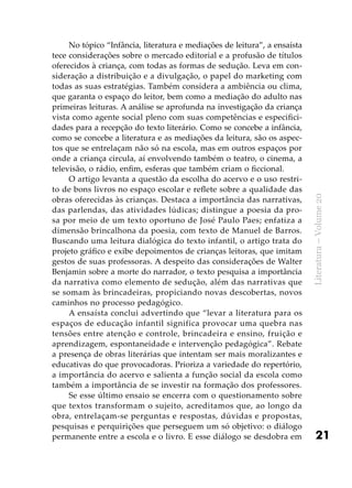21
Literatura–Volume20
No tópico “Infância, literatura e mediações de leitura”, a ensaísta
tece considerações sobre o mercado editorial e a profusão de títulos
oferecidos à criança, com todas as formas de sedução. Leva em con-
sideração a distribuição e a divulgação, o papel do marketing com
todas as suas estratégias. Também considera a ambiência ou clima,
que garanta o espaço do leitor, bem como a mediação do adulto nas
primeiras leituras. A análise se aprofunda na investigação da criança
vista como agente social pleno com suas competências e especifici-
dades para a recepção do texto literário. Como se concebe a infância,
como se concebe a literatura e as mediações da leitura, são os aspec-
tos que se entrelaçam não só na escola, mas em outros espaços por
onde a criança circula, aí envolvendo também o teatro, o cinema, a
televisão, o rádio, enfim, esferas que também criam o ficcional.
O artigo levanta a questão da escolha do acervo e o uso restri-
to de bons livros no espaço escolar e reflete sobre a qualidade das
obras oferecidas às crianças. Destaca a importância das narrativas,
das parlendas, das atividades lúdicas; distingue a poesia da pro-
sa por meio de um texto oportuno de José Paulo Paes; enfatiza a
dimensão brincalhona da poesia, com texto de Manuel de Barros.
Buscando uma leitura dialógica do texto infantil, o artigo trata do
projeto gráfico e exibe depoimentos de crianças leitoras, que imitam
gestos de suas professoras. A despeito das considerações de Walter
Benjamin sobre a morte do narrador, o texto pesquisa a importância
da narrativa como elemento de sedução, além das narrativas que
se somam às brincadeiras, propiciando novas descobertas, novos
caminhos no processo pedagógico.
A ensaísta conclui advertindo que “levar a literatura para os
espaços de educação infantil significa provocar uma quebra nas
tensões entre atenção e controle, brincadeira e ensino, fruição e
aprendizagem, espontaneidade e intervenção pedagógica”. Rebate
a presença de obras literárias que intentam ser mais moralizantes e
educativas do que provocadoras. Prioriza a variedade do repertório,
a importância do acervo e salienta a função social da escola como
também a importância de se investir na formação dos professores.
Se esse último ensaio se encerra com o questionamento sobre
que textos transformam o sujeito, acreditamos que, ao longo da
obra, entrelaçam-se perguntas e respostas, dúvidas e propostas,
pesquisas e perquirições que perseguem um só objetivo: o diálogo
permanente entre a escola e o livro. E esse diálogo se desdobra em
 