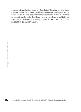 ColeçãoExplorandooEnsino
22
outros mais profundos, como crê Frei Betto: “Suscitar em crianças e
jovens o hábito da leitura é livrá-los da vida rasa, superficial, fútil, e
educá-los no diálogo frequente com personagens, relatos e símbolos
(a poesia) que haverão de dilatar neles a virtude da alteridade, de
uma relação mais humana consigo mesmos, com o próximo, com a
natureza e, quiçá, com Deus”2
.
2
	 A criação literária. Estado de Minas, 30 jul. 2009. Caderno de cultura, p. 10.
 