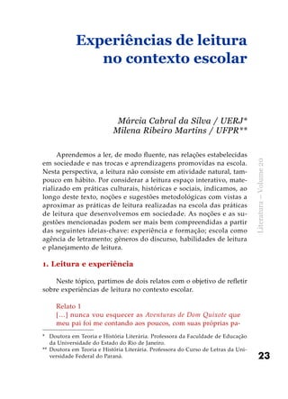 23
Literatura–Volume20
Aprendemos a ler, de modo fluente, nas relações estabelecidas
em sociedade e nas trocas e aprendizagens promovidas na escola.
Nesta perspectiva, a leitura não consiste em atividade natural, tam-
pouco em hábito. Por considerar a leitura espaço interativo, mate-
rializado em práticas culturais, históricas e sociais, indicamos, ao
longo deste texto, noções e sugestões metodológicas com vistas a
aproximar as práticas de leitura realizadas na escola das práticas
de leitura que desenvolvemos em sociedade. As noções e as su-
gestões mencionadas podem ser mais bem compreendidas a partir
das seguintes ideias-chave: experiência e formação; escola como
agência de letramento; gêneros do discurso, habilidades de leitura
e planejamento de leitura.
1. Leitura e experiência
Neste tópico, partimos de dois relatos com o objetivo de refletir
sobre experiências de leitura no contexto escolar.
Relato 1
[…] nunca vou esquecer as Aventuras de Dom Quixote que
meu pai foi me contando aos poucos, com suas próprias pa-
Experiências de leitura
no contexto escolar
Márcia Cabral da Silva / UERJ*
Milena Ribeiro Martins / UFPR**
*	 Doutora em Teoria e História Literária. Professora da Faculdade de Educação
da Universidade do Estado do Rio de Janeiro.
**	 Doutora em Teoria e História Literária. Professora do Curso de Letras da Uni-
versidade Federal do Paraná.
 
