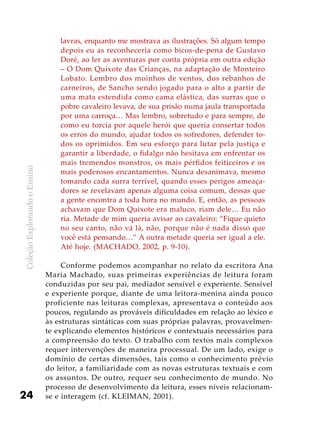 ColeçãoExplorandooEnsino
24
lavras, enquanto me mostrava as ilustrações. Só algum tempo
depois eu as reconheceria como bicos-de-pena de Gustavo
Doré, ao ler as aventuras por conta própria em outra edição
– O Dom Quixote das Crianças, na adaptação de Monteiro
Lobato. Lembro dos moinhos de ventos, dos rebanhos de
carneiros, de Sancho sendo jogado para o alto a partir de
uma mata estendida como cama elástica, das surras que o
pobre cavaleiro levava, de sua prisão numa jaula transportada
por uma carroça… Mas lembro, sobretudo e para sempre, de
como eu torcia por aquele herói que queria consertar todos
os erros do mundo, ajudar todos os sofredores, defender to-
dos os oprimidos. Em seu esforço para lutar pela justiça e
garantir a liberdade, o fidalgo não hesitava em enfrentar os
mais tremendos monstros, os mais pérfidos feiticeiros e os
mais poderosos encantamentos. Nunca desanimava, mesmo
tomando cada surra terrível, quando esses perigos ameaça-
dores se revelavam apenas alguma coisa comum, dessas que
a gente encontra a toda hora no mundo. E, então, as pessoas
achavam que Dom Quixote era maluco, riam dele… Eu não
ria. Metade de mim queria avisar ao cavaleiro: “Fique quieto
no seu canto, não vá lá, não, porque não é nada disso que
você está pensando…” A outra metade queria ser igual a ele.
Até hoje. (MACHADO, 2002, p. 9-10).
Conforme podemos acompanhar no relato da escritora Ana
Maria Machado, suas primeiras experiências de leitura foram
conduzidas por seu pai, mediador sensível e experiente. Sensível
e experiente porque, diante de uma leitora-menina ainda pouco
proficiente nas leituras complexas, apresentava o conteúdo aos
poucos, regulando as prováveis dificuldades em relação ao léxico e
às estruturas sintáticas com suas próprias palavras, provavelmen-
te explicando elementos históricos e contextuais necessários para
a compreensão do texto. O trabalho com textos mais complexos
requer intervenções de maneira processual. De um lado, exige o
domínio de certas dimensões, tais como o conhecimento prévio
do leitor, a familiaridade com as novas estruturas textuais e com
os assuntos. De outro, requer seu conhecimento de mundo. No
processo de desenvolvimento da leitura, esses níveis relacionam-
se e interagem (cf. KLEIMAN, 2001).
 