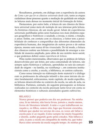25
Literatura–Volume20
Ressaltamos, portanto, em diálogo com a experiência da autora
de Como e por que ler os clássicos universais desde cedo, tanto as etapas
cuidadosas desse processo quanto a mediação de qualidade em relação
às leituras mais densas no momento inicial da formação do leitor.
Destacamos, por outro lado, a leitura de um clássico da litera-
tura universal como meio de nutrição de seu interesse pela leitura.
As histórias clássicas, de um modo geral, falam de experiências
universais partilhadas pelos seres humanos nos mais distintos espa-
ços geográficos e históricos: a saudade, a inveja, o ciúme, a traição,
o amor. Enfim, em contato com os clássicos, o leitor tem a possi-
bilidade de conhecer e compartilhar das diferentes dimensões da
experiência humana, dos imaginários de outros povos e de outras
épocas, mesmo sem nunca tê-los vivenciado. De tal modo, a leitura
dos clássicos confere aos leitores a possibilidade de enxergar a rea-
lidade de maneira ampliada, para além de seu restrito meio social,
o que podemos definir como experiência de leitura.
Pelas razões mencionadas, observamos que as práticas de leitura
desenvolvidas por um leitor, por uma comunidade de leitores, são
sempre ações históricas e culturais, aprendidas no seio da comuni-
dade de origem – na família, na vizinhança –, em contextos institu-
cionais como a creche, a escola, a biblioteca, os centros culturais.
Como nossa intenção na elaboração deste material é o diálogo
com os professores da educação infantil e dos anos iniciais do en-
sino fundamental, enfocaremos, neste capítulo, de modo específico,
as leituras desenvolvidas no contexto da escola, na sala de aula, na
biblioteca. Partimos, contudo, do seguinte pressuposto: as leituras
realizadas no contexto da escola precisam tanto levar em conta os
elementos históricos e culturais assinalados quanto cultivá-los.
Relato 2
Nunca pensei que poderia um dia ser professor. Na minha
casa, lá no interior, não havia livros, jornais e, muito menos,
livros de literatura infantil. A mãe e o pai trabalhavam no
roçado e, os filhos, somos oito, logo que ficavam crescidos,
tinham que ajudar no serviço da casa, às vezes até faltar à
escola para ir ao roçado. Como sempre fui muito fraquinho
e doente, acabei pegando gosto pelos estudos. Não faltava à
aula, ia para a escola em companhia de minha tia, que traba-
lhava como servente da escola naquele tempo. As minhas pri-
 