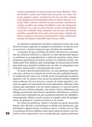 ColeçãoExplorandooEnsino
26
meiras experiências de leitura foram nos livros didáticos. Não
me lembro o nome, mas tinha texto em prosa, em verso. Foi
lá que peguei o gosto. A professora lia em voz alta e depois
fazia perguntas de interpretação sobre os textos. Durante a se-
mana, tinha o dia de o monitor ler para a turma. A professora
sempre escolhia um colega desinibido e que não tropeçasse
na leitura. Eu, como lia para dentro, muito envergonhado,
nunca fui escolhido. Hoje, professor, leio de tudo, até bula de
remédio, quando não tem outra coisa por perto. (Arlindo de
Souza, professor do ensino fundamental, relato colhido por
ocasião da Oficina Proler/BN, João Pessoa, 1998).
As primeiras experiências de leitura costumam ocorrer das mais
diversas formas, segundo as condições econômicas e sociais de aces-
so aos livros e demais impressos que circulam em sociedade.
A assertiva de que as práticas de leitura são diversas e aprendi-
das em contextos históricos e culturais os mais diferenciados parece
se confirmar ao acompanharmos o relato do professor acima. Suas
primeiras experiências de leitura ocorrem no ambiente escolar, me-
diadas pelo livro didático, pela metodologia de leitura desenvolvida
pela professora, baseada na leitura em voz alta, nas perguntas e nas
respostas relacionadas à interpretação dos textos.
O cenário descrito pelo professor e as suas primeiras experiên-
cias com a leitura no contexto da escola são uma realidade bastan-
te conhecida por todos nós. Grande parte da população brasileira
aprende a ler na escola e tem acesso às primeiras leituras também
nesse contexto. Por isso mesmo, a escola, de modo específico, con-
siste em agência de letramento das mais importantes. Sabemos sobre
pessoas que aprendem a ler em outros espaços: é o caso de leitores
educados em contextos letrados, com acesso a livros, bibliotecas, em
diálogo permanente com leitores experientes. Defendemos, contudo,
a escola como instituição em que as práticas precisam ser refletidas e
sistematizadas. Afinal, à escola reserva-se o papel, antes de qualquer
outro, de promover o ensino da leitura e da escrita.
No relato do professor, chama a atenção seu gosto atual pela
leitura, não obstante a metodologia escolhida pela professora, que
privilegiava alguns alunos e recusava outros, a leitura em voz alta
e a presença do livro didático como única fonte de leitura. Um ele-
mento muito importante a ser considerado por aquela professora
 
