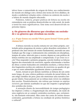 27
Literatura–Volume20
talvez fosse a comunidade de origem do leitor, seu conhecimento
de mundo em diálogo com a leitura dos textos do livro didático, de
modo a estabelecer relações entre a leitura no contexto da escola e
a leitura de mundo daquele educando.
Podemos, todavia, propor práticas de leitura na escola em
consonância com as práticas desenvolvidas na vida social, de modo
a torná-las mais significativas. Este tema será desenvolvido no
próximo tópico.
2. Os gêneros do discurso que circulam em socieda-
de e os gêneros que circulam na escola
2.1. O que lemos na escola? Para quem lemos? Como pode-
ríamos ler?
A leitura exercida na escola costuma ter um ritmo próprio, con-
trolado pelos programas de ensino e pelos desenhos curriculares. O
professor dos anos iniciais do ensino fundamental, ancorado em uma
tradição que lhe exige o ordenamento dos conteúdos em disciplinas,
tempos de aulas, intervalo para o recreio, depara-se com práticas de
leitura restritas em sua amplitude e compreensão. O que lemos na es-
cola? Para responder à primeira pergunta, convém lembrar as leituras
ligeiras dos enunciados de exercícios, aquelas relacionadas a trechos
de obras a serem traduzidos em conteúdos escolares, a leitura breve
dos fragmentos escritos em cadernos de exercícios ou quadro de giz
a que se veem submetidos igualmente alunos e professores.
Assim, tornam-se por demais rarefeitas as leituras de um conto
mais longo, de uma crônica polêmica extraída do jornal diário, de
um artigo científico de peso, para não mencionar uma narrativa lon-
ga por inteiro. Essas parecem ser as rotinas mais visíveis no cotidiano
das escolas. Paradoxalmente, são rotinas que tornam os sujeitos
invisíveis, por demais acanhados no que diz respeito à apropriação
dos sentidos dos textos.
A sensação diante da inexorabilidade do tempo pedagógico
faz imperar a rotina e a fragmentação das atividades, em razão de
uma urgência em se cumprir conteúdos escolares, que, certamen-
te, são bastante relevantes. Mas como dar conta do ensino desses
conteúdos, garantindo a leitura na condição de prática histórica
e cultural?
 