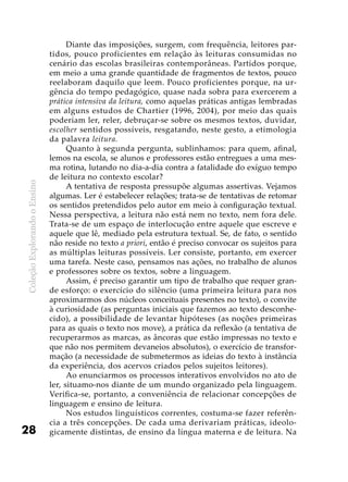 ColeçãoExplorandooEnsino
28
Diante das imposições, surgem, com frequência, leitores par-
tidos, pouco proficientes em relação às leituras consumidas no
cenário das escolas brasileiras contemporâneas. Partidos porque,
em meio a uma grande quantidade de fragmentos de textos, pouco
reelaboram daquilo que leem. Pouco proficientes porque, na ur-
gência do tempo pedagógico, quase nada sobra para exercerem a
prática intensiva da leitura, como aquelas práticas antigas lembradas
em alguns estudos de Chartier (1996, 2004), por meio das quais
poderiam ler, reler, debruçar-se sobre os mesmos textos, duvidar,
escolher sentidos possíveis, resgatando, neste gesto, a etimologia
da palavra leitura.
Quanto à segunda pergunta, sublinhamos: para quem, afinal,
lemos na escola, se alunos e professores estão entregues a uma mes-
ma rotina, lutando no dia-a-dia contra a fatalidade do exíguo tempo
de leitura no contexto escolar?
A tentativa de resposta pressupõe algumas assertivas. Vejamos
algumas. Ler é estabelecer relações; trata-se de tentativas de retomar
os sentidos pretendidos pelo autor em meio à configuração textual.
Nessa perspectiva, a leitura não está nem no texto, nem fora dele.
Trata-se de um espaço de interlocução entre aquele que escreve e
aquele que lê, mediado pela estrutura textual. Se, de fato, o sentido
não reside no texto a priori, então é preciso convocar os sujeitos para
as múltiplas leituras possíveis. Ler consiste, portanto, em exercer
uma tarefa. Neste caso, pensamos nas ações, no trabalho de alunos
e professores sobre os textos, sobre a linguagem.
Assim, é preciso garantir um tipo de trabalho que requer gran-
de esforço: o exercício do silêncio (uma primeira leitura para nos
aproximarmos dos núcleos conceituais presentes no texto), o convite
à curiosidade (as perguntas iniciais que fazemos ao texto desconhe-
cido), a possibilidade de levantar hipóteses (as noções primeiras
para as quais o texto nos move), a prática da reflexão (a tentativa de
recuperarmos as marcas, as âncoras que estão impressas no texto e
que não nos permitem devaneios absolutos), o exercício de transfor-
mação (a necessidade de submetermos as ideias do texto à instância
da experiência, dos acervos criados pelos sujeitos leitores).
Ao enunciarmos os processos interativos envolvidos no ato de
ler, situamo-nos diante de um mundo organizado pela linguagem.
Verifica-se, portanto, a conveniência de relacionar concepções de
linguagem e ensino de leitura.
Nos estudos linguísticos correntes, costuma-se fazer referên-
cia a três concepções. De cada uma derivariam práticas, ideolo-
gicamente distintas, de ensino da língua materna e de leitura. Na
 