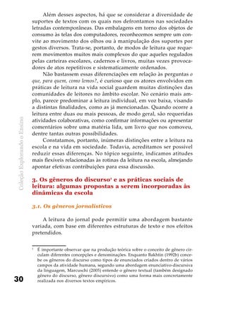 ColeçãoExplorandooEnsino
30
Além desses aspectos, há que se considerar a diversidade de
suportes de textos com os quais nos defrontamos nas sociedades
letradas contemporâneas. Das embalagens em torno dos objetos de
consumo às telas dos computadores, reconhecemos sempre um con-
vite ao movimento dos olhos ou à manipulação dos suportes por
gestos diversos. Trata-se, portanto, de modos de leitura que reque-
rem movimentos muitos mais complexos do que aqueles regulados
pelas carteiras escolares, cadernos e livros, muitas vezes provoca-
dores de atos repetitivos e sistematicamente ordenados.
Não bastassem essas diferenciações em relação às perguntas o
que, para quem, como lemos?, é curioso que os atores envolvidos em
práticas de leitura na vida social guardem muitas distinções das
comunidades de leitores no âmbito escolar. No cenário mais am-
plo, parece predominar a leitura individual, em voz baixa, visando
a distintas finalidades, como as já mencionadas. Quando ocorre a
leitura entre duas ou mais pessoas, de modo geral, são requeridas
atividades colaborativas, como confirmar informações ou apresentar
comentários sobre uma matéria lida, um livro que nos comoveu,
dentre tantas outras possibilidades.
Constatamos, portanto, inúmeras distinções entre a leitura na
escola e na vida em sociedade. Todavia, acreditamos ser possível
reduzir essas diferenças. No tópico seguinte, indicamos atitudes
mais flexíveis relacionadas às rotinas da leitura na escola, almejando
apontar efetivas contribuições para essa discussão.
3. Os gêneros do discurso1
e as práticas sociais de
leitura: algumas propostas a serem incorporadas às
dinâmicas da escola
3.1. Os gêneros jornalísticos
A leitura do jornal pode permitir uma abordagem bastante
variada, com base em diferentes estruturas de texto e nos efeitos
pretendidos.
1
	 É importante observar que na produção teórica sobre o conceito de gênero cir-
culam diferentes concepções e denominações. Enquanto Bakhtin (1992b) conce-
be os gêneros do discurso como tipos de enunciados criados dentro de vários
campos da atividade humana, segundo uma abordagem enunciativo-discursiva
da linguagem, Marcuschi (2005) entende o gênero textual (também designado
gênero do discurso, gênero discursivo) como uma forma mais concretamente
realizada nos diversos textos empíricos.
 
