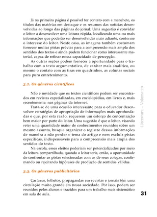 31
Literatura–Volume20
Já na primeira página é possível ter contato com a manchete, os
títulos das matérias em destaque e os resumos das notícias desen-
volvidas ao longo das páginas do jornal. Uma sugestão é convidar
o leitor a desenvolver uma leitura rápida, localizando uma ou mais
informações que poderão ser desenvolvidas mais adiante, conforme
o interesse do leitor. Neste caso, as imagens também costumam
fornecer muitas pistas prévias para a compreensão mais ampla dos
sentidos dos textos e ainda podem funcionar como interessante ma-
terial, capaz de refinar nossa capacidade de percepção.
As outras seções podem fornecer a oportunidade para o tra-
balho com o texto argumentativo, de caráter mais analítico, ou
mesmo o contato com as tiras em quadrinhos, as colunas sociais
para puro entretenimento.
3.2. Os gêneros científicos
Não é novidade que os textos científicos podem ser encontra-
dos em revistas especializadas, em enciclopédias, em livros e, mais
recentemente, nas páginas da internet.
Trata-se de uma ocasião interessante para o educador desen-
volver estratégias de apropriação de informações mais aprofunda-
das e que, por esta razão, requerem um esforço de concentração
bem maior por parte do leitor. Uma sugestão é que o leitor, visando
reter uma quantidade maior de conhecimentos reunidos sobre um
mesmo assunto, busque organizar o registro dessas informações
de maneira a não perder o tema do artigo e nem excluir pistas
específicas, indispensáveis para a compreensão mais ampla dos
sentidos do texto.
Na escola, esses efeitos poderiam ser potencializados por meio
da leitura compartilhada, quando o leitor teria, então, a oportunidade
de confrontar as pistas selecionadas com as de seus colegas, confir-
mando ou rejeitando hipóteses de produção de sentidos válidas.
3.3. Os gêneros publicitários
Cartazes, folhetos, propagandas em revistas e jornais têm uma
circulação muito grande em nossa sociedade. Por isso, podem ser
reunidos pelos alunos e trazidos para um trabalho mais sistemático
em sala de aula.
 
