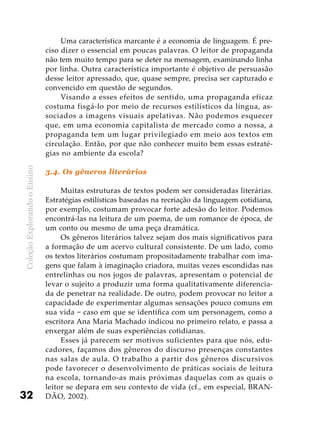 ColeçãoExplorandooEnsino
32
Uma característica marcante é a economia de linguagem. É pre-
ciso dizer o essencial em poucas palavras. O leitor de propaganda
não tem muito tempo para se deter na mensagem, examinando linha
por linha. Outra característica importante é objetivo de persuasão
desse leitor apressado, que, quase sempre, precisa ser capturado e
convencido em questão de segundos.
Visando a esses efeitos de sentido, uma propaganda eficaz
costuma fisgá-lo por meio de recursos estilísticos da língua, as-
sociados a imagens visuais apelativas. Não podemos esquecer
que, em uma economia capitalista de mercado como a nossa, a
propaganda tem um lugar privilegiado em meio aos textos em
circulação. Então, por que não conhecer muito bem essas estraté-
gias no ambiente da escola?
3.4. Os gêneros literários
Muitas estruturas de textos podem ser consideradas literárias.
Estratégias estilísticas baseadas na recriação da linguagem cotidiana,
por exemplo, costumam provocar forte adesão do leitor. Podemos
encontrá-las na leitura de um poema, de um romance de época, de
um conto ou mesmo de uma peça dramática.
Os gêneros literários talvez sejam dos mais significativos para
a formação de um acervo cultural consistente. De um lado, como
os textos literários costumam propositadamente trabalhar com ima-
gens que falam à imaginação criadora, muitas vezes escondidas nas
entrelinhas ou nos jogos de palavras, apresentam o potencial de
levar o sujeito a produzir uma forma qualitativamente diferencia-
da de penetrar na realidade. De outro, podem provocar no leitor a
capacidade de experimentar algumas sensações pouco comuns em
sua vida − caso em que se identifica com um personagem, como a
escritora Ana Maria Machado indicou no primeiro relato, e passa a
enxergar além de suas experiências cotidianas.
Esses já parecem ser motivos suficientes para que nós, edu-
cadores, façamos dos gêneros do discurso presenças constantes
nas salas de aula. O trabalho a partir dos gêneros discursivos
pode favorecer o desenvolvimento de práticas sociais de leitura
na escola, tornando-as mais próximas daquelas com as quais o
leitor se depara em seu contexto de vida (cf., em especial, BRAN-
DÃO, 2002).
 
