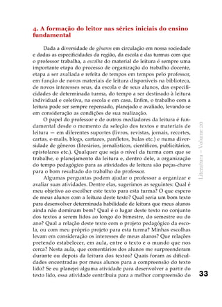 33
Literatura–Volume20
4. A formação do leitor nas séries iniciais do ensino
fundamental
Dada a diversidade de gêneros em circulação em nossa sociedade
e dadas as especificidades da região, da escola e das turmas com que
o professor trabalha, a escolha do material de leitura é sempre uma
importante etapa do processo de organização do trabalho docente,
etapa a ser avaliada e refeita de tempos em tempos pelo professor,
em função de novos materiais de leitura disponíveis na biblioteca,
de novos interesses seus, da escola e de seus alunos, das especifi-
cidades de determinada turma, do tempo a ser destinado à leitura
individual e coletiva, na escola e em casa. Enfim, o trabalho com a
leitura pode ser sempre repensado, planejado e avaliado, levando-se
em consideração as condições de sua realização.
O papel do professor e de outros mediadores da leitura é fun-
damental desde o momento da seleção dos textos e materiais de
leitura — em diferentes suportes (livros, revistas, jornais, recortes,
cartas, e-mails, blogs, cartazes, panfletos, bulas etc.) e numa diver-
sidade de gêneros (literários, jornalísticos, científicos, publicitários,
epistolares etc.). Qualquer que seja o nível da turma com que se
trabalhe, o planejamento da leitura e, dentro dele, a organização
do tempo pedagógico para as atividades de leitura são peças-chave
para o bom resultado do trabalho do professor.
Algumas perguntas podem ajudar o professor a organizar e
avaliar suas atividades. Dentre elas, sugerimos as seguintes: Qual é
meu objetivo ao escolher este texto para esta turma? O que espero
de meus alunos com a leitura deste texto? Qual seria um bom texto
para desenvolver determinada habilidade de leitura que meus alunos
ainda não dominam bem? Qual é o lugar deste texto no conjunto
dos textos a serem lidos ao longo do bimestre, do semestre ou do
ano? Qual a relação deste texto com o projeto pedagógico da esco-
la, ou com meu próprio projeto para esta turma? Minhas escolhas
levam em consideração os interesses de meus alunos? Que relações
pretendo estabelecer, em aula, entre o texto e o mundo que nos
cerca? Nesta aula, que comentários dos alunos me surpreenderam
durante ou depois da leitura dos textos? Quais foram as dificul-
dades encontradas por meus alunos para a compreensão do texto
lido? Se eu planejei alguma atividade para desenvolver a partir do
texto lido, essa atividade contribuiu para a melhor compreensão do
 