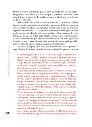 ColeçãoExplorandooEnsino
34
texto? E o texto contribuiu para o bom desempenho da atividade?
Perguntas como essas (ou outras que o professor formule a seu
critério) têm a intenção de ajudar a tornar mais claros os objetivos
da leitura escolar.
Além de decidir sobre o que ler e para que, o professor também
imprime maior qualidade a seu trabalho quando se dedica a pensar em
como ler para seus alunos ou com eles. Afinal, sabe-se que as primeiras
experiências de leitura da criança são marcantes não só pela compre-
ensão dos significados do texto, mas também pelos modos de ler, pela
entonação de voz do leitor, pela relação afetiva com o leitor-mediador
e com o ambiente em que a leitura se desenvolve, por tudo aquilo que
circunda o texto e com ele estabelece relações (como se pode perceber
pelos relatos de leitores reais anteriormente referidos).
Vejamos, a seguir, uma situação ficcional em que as primeiras
experiências de leitura e escrita de um menino são postas em cena:
O menino gosta de ir na casa do padre gordão porque lá
sempre tem comida e aqueles livros com figuras coloridas.
Depois de comer, ele e o padre sentam no degrau da escada
e o padre fica contando histórias. A história que o menino
mais gosta é aquela daquele rapaz que pediu sua parte no
dinheiro para o pai e foi embora.
O pai ficou muito triste, porque lá na fazenda só ficou um
filho que trabalhava muito e nunca tinha ajuda, porque o
irmão quis ir para a cidade fazer coisas feias com o dinheiro
do pai. O padre mostrava todas as figuras: tem a da hora que
o rapaz foi embora, tem a do pai triste debaixo da árvore, que
é a que o menino mais gosta, porque a árvore parece com
aquela da praça, atrás da estátua, e tem a do outro irmão
trabalhando sozinho. […]
O menino gosta dos livros que têm só figuras, porque ele
vê e entende tudo. Só que o padre falou que todo menino
inteligente precisa aprender a ler e a escrever, para poder
arrumar um emprego e comprar uma casa. O menino disse
para o padre gordão que ele não pode ir na escola porque ele
não tem um caderno e, além disso, aquelas letras redondas
são muito difíceis de fazer.
Mas o padre gordão falou que não tem problema, porque ele
tem um caderno na gaveta e eles podem treinar fazer todas
 