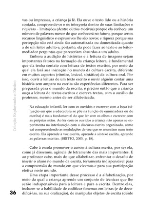 ColeçãoExplorandooEnsino
36
vas ou impressas, a criança já lê. Ela ouve o texto lido ou a história
contada, compreende-os e os interpreta dentro de suas limitações e
riquezas − limitações (dentre outros motivos) porque ela conhece um
número de palavras menor do que conhecerá no futuro, porque certos
recursos linguísticos e expressivos lhe são novos; e riqueza porque sua
percepção não está ainda tão automatizada ou domesticada quanto
a de um leitor adulto e, portanto, ela pode fazer ao texto e ao leitor-
mediador perguntas que pareceriam absurdas a um adulto.
Embora a audição de histórias e a leitura de imagens sejam
importantes fatores na formação da criança leitora, é fundamental
que ela tenha contato com leitura de textos escritos, por meio da
qual ela fará sua iniciação no mundo da cultura escrita, diferente
em muitos aspectos (rítmico, lexical, sintático) da cultura oral. Por
isso, ouvir a leitura de um texto escrito e ouvir alguém contar uma
história sem amparo na escrita são experiências diferentes. Para ser
preparada para o mundo da escrita, é preciso então que a criança
ouça a leitura de textos escritos e escreva textos, com o auxílio do
professor, mesmo antes de ser alfabetizada.
Na educação infantil, ler com os ouvidos e escrever com a boca (si-
tuação em que a educadora se põe na função de enunciadora ou de
escriba) é mais fundamental do que ler com os olhos e escrever com
as próprias mãos. Ao ler com os ouvidos a criança não apenas se ex-
perimenta na interlocução com o discurso escrito organizado, como
vai compreendendo as modulações de voz que se anunciam num texto
escrito. Ela aprende a voz escrita, aprende a sintaxe escrita, aprende
as palavras escritas. (BRITTO, 2005, p. 18).
Cabe à escola promover o acesso à cultura escrita, por ser ela,
como já dissemos, agência de letramento das mais importantes. E
ao professor cabe, mais do que alfabetizar, enfrentar o desafio de
inserir o aluno no mundo da escrita, ferramenta indispensável para
a compreensão do mundo em que vivemos e para sua participação
efetiva neste mundo.
Uma etapa importante desse processo é a alfabetização, por
meio da qual a criança aprende um conjunto de técnicas que lhe
serão indispensáveis para a leitura e para a escrita. Dentre elas,
incluem-se a habilidade de codificar fonemas em letras (e de deco-
dificá-las, na sua oralização), de manipular objetos de escrita (desde
 