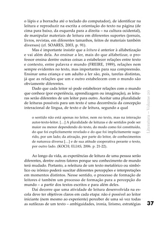 37
Literatura–Volume20
o lápis e a borracha até o teclado do computador), de identificar na
leitura e reproduzir na escrita a orientação do texto na página (de
cima para baixo, da esquerda para a direita – na cultura ocidental),
de manipular materiais de leitura em diferentes suportes (jornais,
livros, revistas, em diferentes tamanhos, feitos de materiais também
diversos) (cf. SOARES, 2003, p. 91).
Mas é importante insistir que a leitura é anterior à alfabetização
e vai além dela. Ao ensinar a ler, mais do que alfabetizar, o pro-
fessor ensina dentre outras coisas a estabelecer relações entre texto
e contexto, entre palavra e mundo (FREIRE, 1989), relações nem
sempre evidentes no texto, mas importantes para sua compreensão.
Ensinar uma criança e um adulto a ler são, pois, tarefas distintas,
já que as relações que um e outro estabelecem com o mundo são
obviamente diferentes.
Dado que cada leitor só pode estabelecer relações com o mundo
que conhece (por experiência, aprendizagem ou imaginação), as leitu-
ras serão diferentes de um leitor para outro. Aceitar uma pluralidade
de leituras possíveis para um texto é uma decorrência da concepção
interacional de língua, de texto e de leitura, segundo a qual
o sentido não está apenas no leitor, nem no texto, mas na interação
autor-texto-leitor. […] A pluralidade de leituras e de sentidos pode ser
maior ou menor dependendo do texto, do modo como foi constituído,
do que foi explicitamente revelado e do que foi implicitamente suge-
rido, por um lado; da ativação, por parte do leitor, de conhecimentos
de natureza diversa […] e de sua atitude cooperativa perante o texto,
por outro lado. (KOCH; ELIAS, 2006. p. 21-22).
Ao longo da vida, as experiências de leitura de uma pessoa serão
diferentes, dentre outros fatores porque seu conhecimento de mundo
terá mudado. Portanto, a releitura de um texto metafórico ou simbó-
lico ou irônico poderá suscitar diferentes percepções e interpretações
em momentos distintos. Nesse sentido, o processo de formação de
leitores é também um processo de formação para a percepção do
mundo – a partir dos textos escritos e para além deles.
Daí decorre que uma atividade de leitura desenvolvida na es-
cola deve ter objetivos claros em cada etapa: não é possível ao leitor
iniciante (nem mesmo ao experiente) perceber de uma só vez todas
as sutilezas de um texto – ambiguidades, ironia, lirismo, estratégias
 