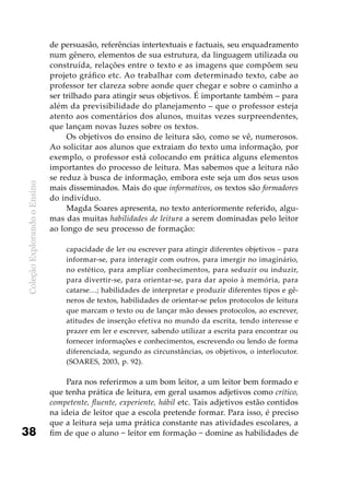 ColeçãoExplorandooEnsino
38
de persuasão, referências intertextuais e factuais, seu enquadramento
num gênero, elementos de sua estrutura, da linguagem utilizada ou
construída, relações entre o texto e as imagens que compõem seu
projeto gráfico etc. Ao trabalhar com determinado texto, cabe ao
professor ter clareza sobre aonde quer chegar e sobre o caminho a
ser trilhado para atingir seus objetivos. É importante também – para
além da previsibilidade do planejamento – que o professor esteja
atento aos comentários dos alunos, muitas vezes surpreendentes,
que lançam novas luzes sobre os textos.
Os objetivos do ensino de leitura são, como se vê, numerosos.
Ao solicitar aos alunos que extraiam do texto uma informação, por
exemplo, o professor está colocando em prática alguns elementos
importantes do processo de leitura. Mas sabemos que a leitura não
se reduz à busca de informação, embora este seja um dos seus usos
mais disseminados. Mais do que informativos, os textos são formadores
do indivíduo.
Magda Soares apresenta, no texto anteriormente referido, algu-
mas das muitas habilidades de leitura a serem dominadas pelo leitor
ao longo de seu processo de formação:
capacidade de ler ou escrever para atingir diferentes objetivos – para
informar-se, para interagir com outros, para imergir no imaginário,
no estético, para ampliar conhecimentos, para seduzir ou induzir,
para divertir-se, para orientar-se, para dar apoio à memória, para
catarse…; habilidades de interpretar e produzir diferentes tipos e gê-
neros de textos, habilidades de orientar-se pelos protocolos de leitura
que marcam o texto ou de lançar mão desses protocolos, ao escrever,
atitudes de inserção efetiva no mundo da escrita, tendo interesse e
prazer em ler e escrever, sabendo utilizar a escrita para encontrar ou
fornecer informações e conhecimentos, escrevendo ou lendo de forma
diferenciada, segundo as circunstâncias, os objetivos, o interlocutor.
(SOARES, 2003, p. 92).
Para nos referirmos a um bom leitor, a um leitor bem formado e
que tenha prática de leitura, em geral usamos adjetivos como crítico,
competente, fluente, experiente, hábil etc. Tais adjetivos estão contidos
na ideia de leitor que a escola pretende formar. Para isso, é preciso
que a leitura seja uma prática constante nas atividades escolares, a
fim de que o aluno − leitor em formação − domine as habilidades de
 