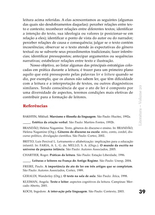 39
Literatura–Volume20
leitura acima referidas. A elas acrescentamos as seguintes (algumas
das quais são desdobramentos daquelas): perceber relações entre tex-
to e contexto; reconhecer relações entre diferentes textos; identificar
a intenção do texto, sua ideologia ou valores (e posicionar-se em
relação a eles); identificar o ponto de vista do autor ou do narrador;
perceber relações de causa e consequência; julgar se o texto contém
incoerências; observar se o texto atende às expectativas do gênero
textual ou se subverte seus procedimentos tradicionais; fazer inferên-
cias; identificar pressupostos; antecipar argumentos ou sequências
narrativas; estabelecer relações entre texto e ilustração.
Nosso objetivo, ao listar algumas das principais estratégias colo-
cadas em prática durante a leitura, é trazer para um primeiro plano
aquilo que está pressuposto pelas palavras ler e leitura quando se
diz, por exemplo, que os alunos não sabem ler, que têm dificuldade
com a leitura e a interpretação de textos, ou outros diagnósticos
similares. Tendo consciência de que o ato de ler é composto por
uma diversidade de aspectos, teremos condições mais efetivas de
contribuir para a formação de leitores.
Referências
BAKHTIN, Mikhail. Marxismo e filosofia da linguagem. São Paulo: Hucitec, 1992a.
_____. Estética da criação verbal. São Paulo: Martins Fontes, 1992b.
BRANDÃO, Helena Nagamine. Texto, gêneros do discurso e ensino. In: BRANDÃO,
Helena Nagamine (Org.). Gêneros do discurso na escola: mito, conto, cordel, dis-
curso político, divulgação científica. São Paulo: Cortez, 2002.
BRITTO, Luís Percival L. Letramento e alfabetização: implicações para a educação
infantil. In: FARIA, A. L. G. de; MELLO, S. A. (Orgs.). O mundo da escrita no
universo da pequena infância. São Paulo: Autores Associados, 2005.
CHARTIER, Roger. Práticas da leitura. São Paulo: Estação Liberdade, 1996.
_____. Leituras e leitores na França do Antigo Regime. São Paulo: Unesp, 2004.
FREIRE, Paulo. A importância do ato de ler em três artigos que se completam.
São Paulo: Autores Associados, Cortez, 1989.
GERALDI, Wanderley (Org.). O texto na sala de aula. São Paulo: Ática, 1998.
KLEIMAN, Angela. Texto e leitor: aspectos cognitivos da leitura. Campinas: Mer-
cado Aberto, 2001.
KOCH, Ingedore. A inter-ação pela linguagem. São Paulo: Contexto, 2003.
 