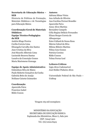 Secretaria de Educação Básica –
SEB
Diretoria de Políticas de Formação,
Materiais Didáticos e de Tecnologias
para Educação Básica
Coordenação-Geral de Materiais
Didáticos
Equipe Técnico-Pedagógica
da SEB
Andréa Kluge Pereira
Cecília Correia Lima
Elizangela Carvalho dos Santos
Jane Cristina da Silva
José Ricardo Albernás Lima
Lucineide Bezerra Dantas
Lunalva da Conceição Gomes
Maria Marismene Gonzaga
Equipe de Apoio Administrativo
Gislenilson Silva de Matos
Paulo Roberto Gonçalves da Cunha
Gabriela Brito de Araújo
Neiliane Caixeta Guimarães
Coordenação
Aparecida Paiva
Francisca Isabel
Rildo Cosson
Autores
Adriana Silene Vieira
Ana Arlinda de Oliveira
Ana Carolina Perrusi Brandão
Aparecida Paiva
Aracy Alves Martins
Bernadete Campelo
Célia Regina Delácio Fernandes
Eliana Borges Correia de
Albuquerque
Ester Calland de Sousa Rosa
Márcia Cabral da Silva
Milena Ribeiro Martins
Nilma Lino Gomes
Patrícia Corsino
Rildo Cosson
Telma Ferraz Leal
Leitores Críticos
Ligia Alves Cademartori
José Helder Pinheiro Alves
Universidade Federal de São Paulo –
Unifesp
Tiragem 163 mil exemplares
MINISTÉRIO DA EDUCAÇÃO
SECRETARIA DE EDUCAÇÃO BÁSICA
Esplanada dos Ministérios, Bloco L, Sala 500
CEP: 70047-900
Tel.: (61) 2022.8419
 