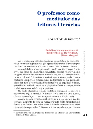 41
Literatura–Volume20
Cada livro era um mundo em si
mesmo e nele eu me refugiava.
Alberto Manguel
As primeiras experiências da criança com a leitura de textos lite-
rários tornam-se significativas por apresentarem duas dimensões pri-
mordiais: a da sensibilidade para o estético e a do conhecimento.
A sensibilidade concerne àquele estado interior em que é pos-
sível, por meio do imaginário expandido, colocar em movimento
imagens produzidas por nossa humanidade, em sua dimensão his-
tórica e cultural. A literatura contribui para a formação da criança
em todos os aspectos, especialmente na formação de sua personali-
dade, por meio do desenvolvimento estético e da capacidade crítica,
garantindo a reflexão sobre seus próprios valores e crenças, como
também os da sociedade a que pertence.
No texto literário, o fictício mobiliza o imaginário, que abre
espaços do jogo e pressiona o imaginário a assumir uma forma,
oferecendo condição construtiva para o estético (ISER, 1996).
A obra literária recorta o real, sintetiza-o e interpreta-o por in-
termédio do ponto de vista do narrador ou do poeta e manifesta no
fictício e na fantasia um saber sobre o mundo, oferecendo ao leitor
modos de interpretá-lo. A literatura é um veículo do patrimônio
O professor como
mediador das
leituras literárias
Ana Arlinda de Oliveira*
*	 Doutora em Educação. Professora do Instituto de Educação da Universidade
Federal de Mato Grosso.
 