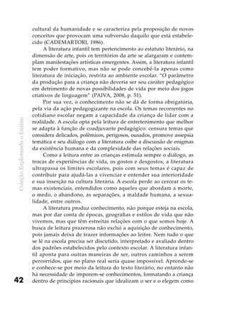 ColeçãoExplorandooEnsino
42
cultural da humanidade e se caracteriza pela proposição de novos
conceitos que provocam uma subversão daquilo que está estabele-
cido (CADEMARTORI, 1986).
A literatura infantil tem pertencimento ao estatuto literário, na
dimensão de arte, pois os territórios da arte se alargaram e contem-
plam manifestações artísticas emergentes. Assim, a literatura infantil
tem poder formativo, mas não se pode concebê-la apenas como
literatura de iniciação, restrita ao ambiente escolar. “O parâmetro
da produção para a criança não deveria ser seu caráter pedagógico
em detrimento de novas possibilidades de vida por meio dos jogos
criativos de linguagem” (PAIVA, 2008, p. 51).
Por sua vez, o conhecimento não se dá de forma obrigatória,
pela via da ação pedagogizante na escola. Os temas recorrentes no
cotidiano escolar negam a capacidade da criança de lidar com a
realidade. A escola opta pela leitura de entretenimento que melhor
se adapta à função de coadjuvante pedagógico: censura temas que
considera delicados, polêmicos, perigosos, ousados, promove assepsia
temática e seu diálogo com a literatura coíbe a discussão de enigmas
da existência humana e da complexidade das relações sociais.
Como a leitura entre as crianças estimula sempre o diálogo, as
trocas de experiências de vida, os gostos e desgostos, a literatura
ultrapassa os limites escolares, pois com seus temas é capaz de
contribuir para ajudá-las a vivenciar e entender sua interioridade
e sua inserção na cultura literária. A escola perde ao cercear os te-
mas existenciais, entendidos como aqueles que abordam a morte,
o medo, o abandono, as separações, a maldade humana, a sexua-
lidade, entre outros.
A literatura produz conhecimento, não porque esteja na escola,
mas por dar conta de épocas, geografias e estilos de vida que não
vivemos, mas que têm estreitas relações com o que somos hoje. A
busca de leitura prazerosa não exclui a aquisição de conhecimento,
pois jamais deixa de trazer informações ao leitor. Nem tudo o que
se lê na escola precisa ser discutido, interpretado e avaliado dentro
dos padrões estabelecidos pelo contexto escolar. A literatura infan-
til aponta para outras maneiras de ser, outros caminhos a serem
percorridos, que no plano real seria quase impossível. Aprende-se
e conhece-se por meio da leitura do texto literário, no entanto não
há necessidade de imporem-se conhecimentos, formatando a criança
dentro de princípios racionais que idealizam o ser e o elegem como
 