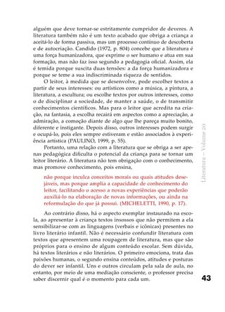 43
Literatura–Volume20
alguém que deve tornar-se estritamente cumpridor de deveres. A
literatura também não é um texto acabado que obriga a criança a
aceitá-lo de forma passiva, mas um processo contínuo de descoberta
e de autocriação. Candido (1972, p. 804) concebe que a literatura é
uma força humanizadora, que exprime o ser humano e atua em sua
formação, mas não faz isso segundo a pedagogia oficial. Assim, ela
é temida porque suscita duas tensões: a da força humanizadora e
porque se teme a sua indiscriminada riqueza de sentidos.
O leitor, à medida que se desenvolve, pode escolher textos a
partir de seus interesses: ou artísticos como a música, a pintura, a
literatura, a escultura; ou escolhe textos por outros interesses, como
o de disciplinar a sociedade, de manter a saúde, o de transmitir
conhecimentos científicos. Mas para o leitor que acredita na cria-
ção, na fantasia, a escolha recairá em aspectos como a apreciação, a
admiração, a comoção diante de algo que lhe pareça muito bonito,
diferente e instigante. Depois disso, outros interesses podem surgir
e ocupá-lo, pois eles sempre estiveram e estão associados à experi-
ência artística (PAULINO, 1999, p. 55).
Portanto, uma relação com a literatura que se obriga a ser ape-
nas pedagógica dificulta o potencial da criança para se tornar um
leitor literário. A literatura não tem obrigação com o conhecimento,
mas promove conhecimento, pois ensina,
não porque inculca conceitos morais ou quais atitudes dese-
jáveis, mas porque amplia a capacidade de conhecimento do
leitor, facilitando o acesso a novas experiências que poderão
auxiliá-lo na elaboração de novas informações, ou ainda na
reformulação do que já possui. (MICHELETTI, 1990, p. 17).
Ao contrário disso, há o aspecto exemplar instaurado na esco-
la, ao apresentar à criança textos insossos que não permitem a ela
sensibilizar-se com as linguagens (verbais e icônicas) presentes no
livro literário infantil. Não é necessário confundir literatura com
textos que apresentem uma roupagem de literatura, mas que são
próprios para o ensino de algum conteúdo escolar. Sem dúvida,
há textos literários e não literários. O primeiro emociona, trata das
paixões humanas, o segundo ensina conteúdos, atitudes e posturas
do dever ser infantil. Uns e outros circulam pela sala de aula, no
entanto, por meio de uma mediação consciente, o professor precisa
saber discernir qual é o momento para cada um.
 