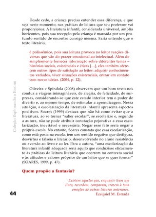 ColeçãoExplorandooEnsino
44
Desde cedo, a criança precisa entender essa diferença, e que
seja neste momento, nas práticas de leitura que seu professor vai
proporcionar. A literatura infantil, considerada universal, amplia
horizontes, pois sua recepção pela criança é marcada por um pro-
fundo sentido de encontro consigo mesma. Faria entende que o
texto literário,
é polissêmico, pois sua leitura provoca no leitor reações di-
versas que vão do prazer emocional ao intelectual. Além de
simplesmente fornecer informação sobre diferentes temas –
histórias sociais, existenciais e éticas […], eles também ofere-
cem outros tipos de satisfação ao leitor: adquirir conhecimen-
tos variados, viver situações existenciais, entrar em contato
com novas ideias. (2004, p. 12).
Oliveira e Spíndola (2008) observam que um bom texto nos
conduz a viagens inimagináveis, de alegria, de felicidade, de sur-
presas, considerando-se que este estado interior tem o poder de
divertir e, ao mesmo tempo, de estimular a aprendizagem. Nessa
situação, a escolarização da literatura infantil apresenta aspectos
positivos. Soares (1999) destaca que não há como evitar que a
literatura, ao se tornar “saber escolar”, se escolarize e, segundo
a autora, não se pode atribuir conotação pejorativa a essa esco-
larização, inevitável e necessária. Negar esse fato seria negar a
própria escola. No entanto, Soares constata que essa escolarização,
como está posta na escola, tem um sentido negativo que desfigura,
desvirtua e falseia o literário, desenvolvendo no aluno resistência
ou aversão ao livro e ao ler. Para a autora, “uma escolarização da
literatura infantil adequada seria aquilo que conduzisse eficazmen-
te às práticas de leitura literária que ocorrem no contexto social
e às atitudes e valores próprios de um leitor que se quer formar”
(SOARES, 1999, p. 47).
Quem propõe a fantasia?
Existem aqueles que, enquanto leem um
livro, recordam, comparam, trazem à tona
emoções de outras leituras anteriores.
Ezequiel M. Estrada
 