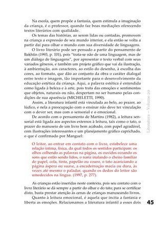 45
Literatura–Volume20
Na escola, quem propõe a fantasia, quem estimula a imaginação
da criança, é o professor, quando faz boas mediações oferecendo
textos literários com qualidade.
Os temas das histórias, ao serem lidas ou contadas, promovem
na criança a expressão de seu mundo interior, e ela então se volta a
partir daí para olhar o mundo com sua diversidade de linguagens.
O livro literário pode ser pensado a partir do pensamento de
Bakhtin (1993, p. 101), pois “trata-se não de uma linguagem, mas de
um diálogo de linguagens”, por apresentar o texto verbal com seus
variados gêneros, e também um projeto gráfico que vai da ilustração,
à ambientação, aos caracteres, ao estilo do desenho, à escolha das
cores, ao formato, que dão ao conjunto da obra o caráter dialogal
entre texto e imagem, tão importante para o desenvolvimento da
educação estética da criança. Aqui, a palavra estética é entendida
como ligada à beleza e à arte, pois trata das emoções e sentimentos
que objetos, naturais ou não, despertam no ser humano pelas con-
dições de sua aparência (MICHELETTI, 1990).
Assim, a literatura infantil está vinculada ao belo, ao prazer, ao
lúdico, e nela a preocupação com o ensinar não deve ter vinculação
com o dever ser, mas com o sensorial e o emocional.
De acordo com o pensamento de Martins (1982), a leitura sen-
sorial está ligada aos aspectos externos à leitura, tais como o tato, o
prazer do manuseio de um livro bem acabado, com papel agradável,
com ilustrações interessantes e um planejamento gráfico caprichado,
o que é confirmado por Manguel:
O leitor, ao entrar em contato com o livro, estabelece uma
relação íntima, física, da qual todos os sentidos participam: os
olhos colhendo as palavras na página, os ouvidos ecoando os
sons que estão sendo lidos, o nariz inalando o cheiro familiar
de papel, cola, tinta, papelão ou couro, o tato acariciando a
página áspera ou suave, a encadernação macia ou dura, às
vezes até mesmo o paladar, quando os dedos do leitor são
umedecidos na língua. (1997, p. 277).
As crianças estão inseridas neste contexto, pois seu contato com o
livro literário se dá sempre a partir do olhar e do tato; para se certificar
disto, basta prestar atenção às cenas de crianças manuseando livros.
Quanto à leitura emocional, é aquela que incita a fantasia e
liberta as emoções. Relacionamos a literatura infantil a esses dois
 