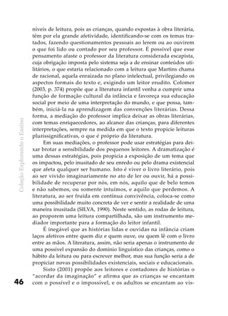ColeçãoExplorandooEnsino
46
níveis de leitura, pois as crianças, quando expostas à obra literária,
têm por ela grande afetividade, identificando-se com os temas tra-
tados, fazendo questionamentos pessoais ao lerem ou ao ouvirem
o que foi lido ou contado por seu professor. É possível que esse
pensamento afaste o professor da literatura considerada escapista,
cuja obrigação imposta pelo sistema seja a de ensinar conteúdos uti-
litários, o que estaria relacionado com a leitura que Martins chama
de racional, aquela enraizada no plano intelectual, privilegiando os
aspectos formais do texto e, exigindo um leitor erudito. Colomer
(2003, p. 374) propõe que a literatura infantil venha a cumprir uma
função de formação cultural da infância e favoreça sua educação
social por meio de uma interpretação do mundo, e que possa, tam-
bém, iniciá-la na aprendizagem das convenções literárias. Dessa
forma, a mediação do professor implica deixar as obras literárias,
com temas enriquecedores, ao alcance das crianças, para diferentes
interpretações, sempre na medida em que o texto propicie leituras
plurissignificativas, o que é próprio da literatura.
Em suas mediações, o professor pode usar estratégias para dei-
xar brotar a sensibilidade dos pequenos leitores. A dramatização é
uma dessas estratégias, pois propicia a exposição de um tema que
os impactou, pelo inusitado de seu enredo ou pelo drama existencial
que afeta qualquer ser humano. Isto é viver o livro literário, pois
ao ser vivido imaginariamente no ato de ler ou ouvir, há a possi-
bilidade de recuperar por nós, em nós, aquilo que de belo temos
e não sabemos, ou somente intuímos, e aquilo que perdemos. A
literatura, ao ser fruída em contínua convivência, coloca-se como
uma possibilidade muito concreta de ver e sentir a realidade de uma
maneira inusitada (SILVA, 1990). Neste sentido, as rodas de leitura,
ao proporem uma leitura compartilhada, são um instrumento me-
diador importante para a formação do leitor infantil.
É inegável que as histórias lidas e ouvidas na infância criam
laços afetivos entre quem diz e quem ouve, ou quem lê com o livro
entre as mãos. A literatura, assim, não seria apenas o instrumento de
uma possível expansão do domínio linguístico das crianças, como o
hábito da leitura ou para escrever melhor, mas sua função seria a de
propiciar novas possibilidades existenciais, sociais e educacionais.
Sisto (2001) propõe aos leitores e contadores de histórias o
“acordar da imaginação” e afirma que as crianças se encantam
com o possível e o impossível, e os adultos se encantam ao vis-
 