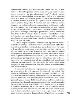 47
Literatura–Volume20
lumbrar um caminho que lhes devolva o sonho. Para ele, “o bom
narrador de contos precisa ler muito, os livros, as placas, os ges-
tos, as pessoas, a vida que vai em cada coisa”. Precisa ter paixão
pela palavra pronunciada e contar ou ler a história pelo prazer do
dizer. Um ponto importante é que ler ou contar bem uma história
é também evitar o didatismo e a lição de moral, os estereótipos
das palavras e dos gestos. A palavra, com seu poder de evocar
imagens, vai instaurando uma ordem mágico-poética que resulta
do gesto sonoro e do gesto corporal, embalados por uma emissão
emocional capaz de levar o ouvinte a uma suspensão temporal,
pois não é um tempo cronológico que interessa, mas o tempo afe-
tivo. Uma história tem que durar o tempo da liberdade do leitor
e do ouvinte para que ele possa ser o coautor da história narrada,
percebendo a experiência viva e criando na imaginação o que for
sugerido pelo narrador.
Oliveira e Spíndola (2008) ressaltam que o professor precisa
estimular as crianças a construir uma relação afetiva com a literatura
infantil, aprendendo o valor intelectual que cada obra tem. Favorecer
o desenvolvimento do gosto pelas histórias, poesias, entre tantos
gêneros literários, implica a determinação do professor em promo-
ver momentos apropriados ao ato de contar ou ler histórias. Assim,
nada de propor conhecimentos utilitários, que sirvam para isto ou
para aquilo; o que importa é o desenvolvimento de uma oralidade
expressiva e a experiência com a leitura. A vida já está tomada pela
utilidade que as coisas têm. Por que, então, dar continuidade a isso
nas poucas oportunidades que a criança tem de estar em contato
com a leitura literária?
O momento literário deve proporcionar às crianças um contato
generoso com o livro. Sempre que for contar, ler ou assistir (são
inúmeros os filmes produzidos a partir de textos literários), permitir
que as crianças saiam das carteiras escolares e fiquem à vontade para
usufruir da história. Um ambiente confortável contribui para a crian-
ça se entregar ao enredo da história. O uso de fantoches materializa
os personagens. Com eles, as crianças se divertem e exploram outra
forma de vivenciar o texto literário. Nas mediações do professor
é importantíssimo que ele se movimente, que leia, conte histórias
e recite poesias com entusiasmo, que olhe nos olhos das crianças,
que dê diferentes entonações à voz. Todo o corpo precisa participar
desse momento por meio da gestualidade. O professor, ao contar e
 
