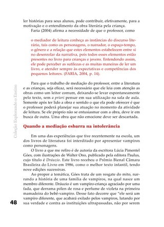 ColeçãoExplorandooEnsino
48
ler histórias para seus alunos, pode contribuir, efetivamente, para a
motivação e o entendimento da obra literária pela criança.
Faria (2004) afirma a necessidade de que o professor, como
o mediador de leitura conheça as instâncias do discurso lite-
rário, tais como os personagens, o narrador, o espaço-tempo,
o gênero e a relação que estes elementos estabelecem entre si
no desenrolar da narrativa, pois todos esses elementos estão
presentes no livro para crianças e jovens. Entendendo assim,
ele pode perceber as sutilezas e as muitas maneiras de ler um
livro, e atender sempre às expectativas e competências dos
pequenos leitores. (FARIA, 2004, p. 14).
Para que o trabalho de mediação do professor, entre a literatura
e as crianças, seja eficaz, será necessário que ele leia com atenção as
obras como um leitor comum, deixando-se levar espontaneamente
pelo texto, sem a priori pensar em sua utilização na sala de aula.
Somente após ter lido a obra e sentido o que ela pode oferecer é que
o professor poderá planejar sua atuação no momento da atividade
de leitura. Se ele próprio não se entusiasmar com a obra, deve ir em
busca de outra. Uma obra que não emocione deve ser descartada.
Quando a mediação esbarra na intolerância
Em uma das experiências que tive recentemente na escola, um
dos livros de literatura foi interditado por apresentar vampiros
como personagens.
O livro a que me refiro é de autoria da escritora Lúcia Pimentel
Góes, com ilustrações de Walter Ono, publicado pela editora Paulus,
cujo título é Dráuzio. Este livro recebeu o Prêmio Bienal Câmara
Brasileira do Livro em 1986, como o melhor texto infantil, tendo
nove edições sucessivas.
Ao propor a temática, Góes trata de um resgate do mito, nar-
rando a história de uma família de vampiros, na qual nasce um
membro diferente. Dráuzio é um vampiro-criança agraciado por uma
fada, que derrama pólen de rosa e perfume de violeta na primeira
mamadeira do bebê-vampiro. Desse fato decorre que “ele será um
vampiro diferente, que acabará exilado pelos vampiros, lutando por
sua verdade e contra as instituições ultrapassadas, não por serem
 