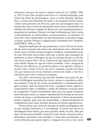 49
Literatura–Volume20
milenares, mas por não terem a menor razão de ser” (GÓES, 1996,
p. 125). O que Góes propõe neste livro é a intertextualidade, pois
reúne um misto de personagens, como o conde Drácula, Matusa-
lém e o nosso ator brasileiro do terror e do suspense Zé do Caixão.
Lobato está presente em Dráuzio, pois seu personagem nasce no
mesmo dia, hora e local de nascimento deste autor, considerado um
símbolo da literatura infantil no Brasil, por seus questionamentos e
propostas de mudança. Dráuzio vai fazer a diferença por lutar contra
o autoritarismo, os estereótipos, os preconceitos e as rejeições. O
texto tem como característica ser bem-humorado. A narrativa atinge
o clímax quando Dráuzio é julgado pela Assembleia dos Vampiros
(OLIVEIRA, 2005, p. 174).
Segundo explicação de uma professora, o livro Dráuzio foi exclu-
ído do acervo porque não estava em consonância com a filosofia da
escola, pois se tratava de personagens vampiros, considerados seres
do mal. Pois bem, ficou muito claro que a escola, pela mediação do
professor, ao fazer a filtragem do que as crianças devem ou não ler,
não havia sequer lido o livro. É provável que alguém tenha dado
uma olhada rápida na capa de fundo vermelho, visto a imagem de
Dráuzio em sobrevoo, no primeiro plano, com aqueles caninos à
mostra, lido o título Dráuzio em roxo e amarelo, escrito em letras
tais que mostravam no seu formato o tremer de medo, e isto foi o
suficiente para vetar a leitura às crianças.
Esse fato vem mostrar que há uma tentativa da escola de, por
meio da filtragem recorrente dos textos, cercear a consciência crítica
das crianças. O ato de ler, nestas circunstâncias, é considerado peri-
goso, porque, além da fruição do texto, o pequeno leitor adquire o
conhecimento sobre a realidade, o poder de conhecer o real por meio
do imaginário. Práticas mediadoras como esta, nas quais as leituras
prescritas pela escola, ao impor o ajustamento da criança ao universo
restrito de textos e paulatinamente domesticar o leitor em formação,
podem impedir, após anos de escolaridade, o desenvolvimento de
competências para fazer escolhas pessoais de leitura significativas.
Outros temas que merecem atenção na prática pedagógica são
os das relações familiares e a sexualidade. A escola tem receio na
abordagem destes temas, por uma questão, ainda, de tabu. Mas por
meio da literatura infantil é possível tratar desses assuntos com a
delicadeza necessária. Um exemplo é o tema dos nascimentos, as-
sunto delicado para quem espera a chegada do outro e tem medo
 