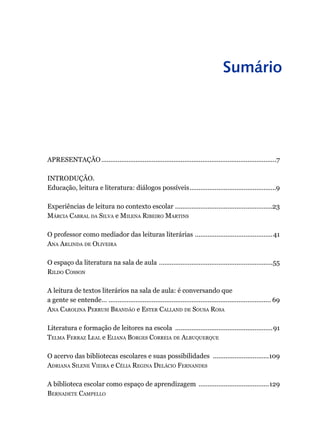 Sumário
APRESENTAÇÃO..................................................................................................7
INTRODUÇÃO.
Educação, leitura e literatura: diálogos possíveis.................................................9
Experiências de leitura no contexto escolar .......................................................23
Márcia Cabral da Silva e Milena Ribeiro Martins
O professor como mediador das leituras literárias ............................................41
Ana Arlinda de Oliveira
O espaço da literatura na sala de aula ................................................................55
Rildo Cosson
A leitura de textos literários na sala de aula: é conversando que
a gente se entende… ........................................................................................... 69
Ana Carolina Perrusi Brandão e Ester Calland de Sousa Rosa
Literatura e formação de leitores na escola .......................................................91
Telma Ferraz Leal e Eliana Borges Correia de Albuquerque
O acervo das bibliotecas escolares e suas possibilidades ................................109
Adriana Silene Vieira e Célia Regina Delácio Fernandes
A biblioteca escolar como espaço de aprendizagem ........................................129
Bernadete Campello
 