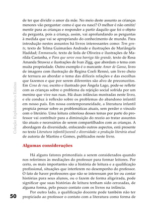ColeçãoExplorandooEnsino
50
de ter que dividir o amor da mãe. No meio deste assunto as crianças
menores vão perguntar: como é que eu nasci? O melhor é não omitir/
mentir para as crianças e responder a partir daquilo que foi o objeto
da pergunta, pois a criança, assim, vai aprofundando as perguntas
à medida que vai se apropriando do conhecimento de mundo. Para
introdução nestes assuntos há livros interessantes como: Tem gen-
te, texto de Telma Guimarães Andrade e ilustrações de Mariângela
Haddad; Emmanuela, texto de Ieda de Oliveira e ilustrações de Ma-
rilda Castanha, e Para que serve essa barriga tão grande, texto de Rosa
Amanda Strawsz e ilustrações de Ivan Zigg, que abordam o tema com
muita propriedade. Outro exemplo é o marcante Amor de Ganso, livro
de imagens com ilustração de Regina Coeli Rennó, um livro cheio
de ternura ao abordar o tema das difíceis relações e das escolhas
que fazemos e que por serem diferentes são alvo de preconceitos.
Em Cena de rua, escrito e ilustrado por Ângela Lago, pode-se refletir
com as crianças sobre o problema da rejeição social sofrida por um
menino que vive nas ruas. Há duas infâncias mostradas neste livro,
e ele conduz à reflexão sobre os problemas do abandono infantil
em nosso país. Em nossa contemporaneidade, a literatura infantil
propicia pensar sobre as problemáticas atuais, sem perder o vínculo
com o literário. Uma leitura criteriosa desses temas por parte do pro-
fessor vai contribuir para a diminuição do receio ao tratar assuntos
tão atuais e necessários de serem compartilhados com as crianças. A
abordagem da diversidade, enfocando outros aspectos, está presente
no texto Literatura infantil/juvenil e diversidade: a produção literária atual
de autoria de Martins e Gomes, publicados neste livro.
Algumas considerações
Há alguns fatores primordiais a serem considerados quando
nos referimos às mediações do professor para formar leitores. Por
certo, os mais importantes são a história de leitura e a qualificação
profissional, situações que interferem no desempenho do professor.
O fato de haver professores que não se interessam por ler ou contar
histórias para seus alunos, ou o fazem de forma aligeirada, pode
significar que suas histórias de leitura tenham sido cerceadas, de
alguma forma, pelo pouco contato com os livros na infância.
Por outro lado, a qualificação docente pode também não ter
propiciado ao professor o contato com a literatura como forma de
 