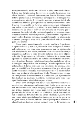 51
Literatura–Volume20
recuperar esse elo perdido na infância. Assim, como mediador da
leitura, cuja função seria a de provocar o contato das crianças com
obras literárias, visando à sua formação e desenvolvimento como
leitoras proficientes, o professor não consegue usar estratégias para
conseguir esse intento. É necessário repensar a formação inicial e
continuada, de modo que o processo de formação docente seja cons-
truído e reconstruído em favor de uma nova postura pedagógica,
que inclua, com consistência, a leitura do texto literário nas diversas
modalidades do ensino. Também é importante ter presente que os
cursos de formação inicial e continuada podem oportunizar conhe-
cimentos literários apenas superficiais, cabendo então ao professor
empreender, de modo contínuo, sua autoformação e a interlocução
com seus pares para ampliar as possibilidades literárias para si e
para seus alunos.
Outro ponto a considerar diz respeito à cultura. O professor
é agente cultural e, portanto, mediador entre os objetos e eventos
culturais que devem estar a seu alcance, para que ele possa assim
dar condições de, pelo menos, conhecer e dar a conhecer às crianças
aspectos da cultura. O livro literário inclui-se entre esses objetos
culturais. Ele promove a socialização, a informação, a formação de
opinião e o desenvolvimento da capacidade criadora e inventiva
sobre temáticas dos mais variados contextos. Ser mediador da leitura
é conseguir compartilhar com a criança. Quando o professor é um
entusiasta da leitura e comunica esse entusiasmo às crianças, existe
grande possibilidade de que estas sejam seduzidas pela leitura, por
conta da curiosidade sobre o que está sendo lido. É muito impor-
tante que a criança veja o professor lendo. Nos momentos em que
as crianças leem silenciosamente, é interessante que o professor o
faça também, de modo que o ambiente escolar seja visto como lugar
agradável do exercício da leitura para ambos.
Existe uma limitação com relação aos acervos literários das
escolas, pois são sempre muito reduzidos (então seria preciso sa-
ber para onde vão os livros dos programas governamentais, que
nas últimas décadas têm surgido para suprir essa deficiência), ou
porque são trancados em salas ou bibliotecas (sobre esse assunto,
ver os capítulos de Campello e de Vieira e Fernandes, neste livro)
que nunca são frequentadas pelos alunos, por receio de que se es-
traguem com o manuseio. Há uma chave que separa os alunos das
obras literárias, tanto no sentido material como no do trancamento
 
