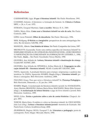 53
Literatura–Volume20
Referências
CADEMARTORI, Lígia. O que é literatura infantil. São Paulo: Brasiliense, 1991.
CANDIDO, Antonio. A literatura e a formação do homem. In: Ciência e Cultura.
SBPC, v. 24, n. 9, set. 1972.
ESTRADA, Ezequiel Martinez. Leer y escribir. México: D. F., 1969.
FARIA, Maria Alice. Como usar a literatura infantil na sala de aula. São Paulo:
Contexto, 2004.
GÓES, Lúcia Pimentel. Olhar de descoberta. São Paulo: Mercuryo, 1996.
ISER, Wolfgang. O fictício e o imaginário: perspectivas de uma antropologia lite-
rária. Rio de Janeiro: EdUFRJ, 1996.
MANGUEL, Alberto. Uma história de leitura. São Paulo: Companhia das Letras, 1997.
MICHELETTI, Guaraciaba. Existe uma estética específica da Literatura Infantil? In:
SEMINÁRIO ESTADUAL DE LITERATURA INFANTO-JUVENIL, LIVRO DIDÁTICO
E PARTICIPAÇÃO DA COMUNIDADE NA FORMAÇÃO DE LEITORES, 1., 1990,
São Paulo. Anais… São Paulo: Faculdades Tereza Martin, 1990.
OLIVEIRA, Ana Arlinda de. Leitura, literatura infantil e doutrinação da criança.
Cuiabá-MT: EUFMT, 2005.
OLIVEIRA, Ana Arlinda de; SPÍNDOLA, Arilma Maria de A. Linguagens na edu-
cação infantil III – literatura infantil. NEAD. Cuiabá-MT: EdUFMT, 2008.
PAIVA, Aparecida. A produção literária para crianças: onipresença e ausência das
temáticas. In: PAIVA, Aparecida; SOARES, Magda (Orgs.). Literatura infantil: po-
líticas e concepções. Belo Horizonte: Autêntica, 2008.
PAULINO, Graça. Para que serve a literatura infantil? In: Presença Pedagógica.
Belo Horizonte, Dimensão, n. 25, jan./fev. 1999.
SOARES, Magda. A escolarização da literatura infantil e juvenil. In: EVANGELISTA,
Aracy Martins; BRANDÃO, Heliana Maria Brina; MACHADO, Maria Zélia Versiani
(Orgs.). A escolarização da leitura literária: o jogo do livro infantil e juvenil. Belo
Horizonte: Autêntica, 1999.
SISTO, Celso. Textos e pretextos sobre a arte de contar histórias. Chapecó: Ar-
gos, 2001.
TURCHI, Maria Zaira. O estético e o ético na literatura infantil. In: CECCANTINI,
João Luis (Org.). Leitura e literatura infanto-juvenil: memória de Gramado. São
Paulo/Assis: Cultura Acadêmica/Anep, 2004.
ZILBERMAN, Regina; SILVA, Ezequiel T. da. Literatura e pedagogia: ponto &
contraponto. Porto Alegre: Mercado Aberto, 1990.
 