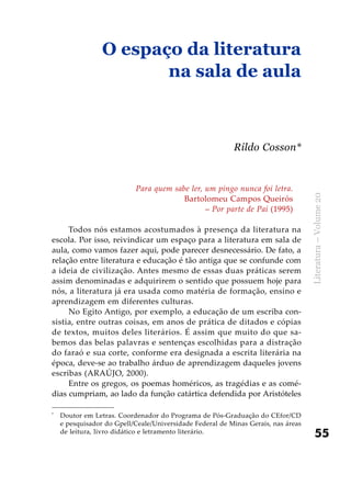 55
Literatura–Volume20
Para quem sabe ler, um pingo nunca foi letra.
Bartolomeu Campos Queirós
– Por parte de Pai (1995)
Todos nós estamos acostumados à presença da literatura na
escola. Por isso, reivindicar um espaço para a literatura em sala de
aula, como vamos fazer aqui, pode parecer desnecessário. De fato, a
relação entre literatura e educação é tão antiga que se confunde com
a ideia de civilização. Antes mesmo de essas duas práticas serem
assim denominadas e adquirirem o sentido que possuem hoje para
nós, a literatura já era usada como matéria de formação, ensino e
aprendizagem em diferentes culturas.
No Egito Antigo, por exemplo, a educação de um escriba con-
sistia, entre outras coisas, em anos de prática de ditados e cópias
de textos, muitos deles literários. É assim que muito do que sa-
bemos das belas palavras e sentenças escolhidas para a distração
do faraó e sua corte, conforme era designada a escrita literária na
época, deve-se ao trabalho árduo de aprendizagem daqueles jovens
escribas (ARAÚJO, 2000).
Entre os gregos, os poemas homéricos, as tragédias e as comé-
dias cumpriam, ao lado da função catártica defendida por Aristóteles
O espaço da literatura
na sala de aula
Rildo Cosson*
*
	 Doutor em Letras. Coordenador do Programa de Pós-Graduação do CEfor/CD
e pesquisador do Gpell/Ceale/Universidade Federal de Minas Gerais, nas áreas
de leitura, livro didático e letramento literário.
 