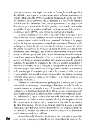 ColeçãoExplorandooEnsino
56
para as primeiras, um papel relevante na formação moral e política
do cidadão, tanto que os dramaturgos eram subvencionados pelo
Estado (ZILBERMAN, 1990). É ainda na Antiguidade, desta vez entre
os romanos, que o aprendizado da retórica e o cultivo da oratória
política tomam a literatura como parceira preferencial na preparação
dos jovens para o exercício da vida pública, fazendo do estudo dos
textos literários, tal qual aconselhou Horácio em sua Arte poética –
epístola aos pisões (1990), uma forma de instruir deleitando.
A união poética do útil com o agradável fez com que o uso
educativo dos textos literários se transformasse em tradição esco-
lar, sobretudo no ensino de idiomas, passando do latim e do grego
antigo às línguas modernas estrangeiras e maternas. Durante mui-
to tempo, o espaço da literatura na sala de aula era o mesmo do ensino
da leitura e da escrita e da formação cultural do aluno. Nos melhores
momentos dessa tradição, dedicada essencialmente à educação das
elites, os alunos aprendiam a ler de simples contos infantis às obras
complexas do cânone literário. Com os textos literários, aprendiam
a escrever desde as primeiras letras até emular o estilo de grandes
autores. Ao realizar os exercícios de leitura e escrita, adquiriam o
domínio da norma culta da língua e incorporavam uma série de
referências que lhes permitiam dialogar com a cultura do passado
e do seu tempo. Em outras palavras, a literatura na sala de aula
era a matéria com a qual se construíam os elos que formavam uma
corrente entre escola, língua e sociedade – a própria essência da
formação humanista.
Todavia, as condições sociais, pedagógicas e teóricas que davam
sustentação a esse espaço ocupado pela literatura na sala de aula se
transformaram ao longo do tempo. A formação técnica e científica
sobrepôs-se à formação humanística. Os meios de comunicação de
massa transformaram definitivamente o cenário da expressão cultu-
ral, redefinindo o lugar social da leitura e da literatura. A expansão
dos sistemas de ensino e a heterogeneidade dos alunos provenientes
de todas as classes sociais determinaram a falência da educação
de elite tradicional. O ensino da língua materna passou a adotar
paradigmas predominantemente linguísticos e as disputas relativas
ao cânone no âmbito dos estudos literários apagaram as fronteiras
entre valores estéticos e políticos.
A tradição escolar do ensino da literatura não conseguiu acompanhar
essas e outras mudanças, perdendo-se nos escaninhos da história. To-
 