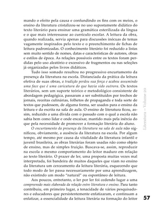 57
Literatura–Volume20
mando o efeito pela causa e confundindo os fins com os meios, o
ensino da literatura cristalizou-se no uso supostamente didático do
texto literário para ensinar uma gramática esterilizada da língua
e o que mais interessasse ao currículo escolar. A leitura da obra,
quando realizada, servia apenas para discussões inócuas de temas
vagamente inspirados pelo texto e o preenchimento de fichas de
leitura padronizadas. O conhecimento literário foi reduzido a listas
sem muito sentido de nomes, datas e características de autores, obras
e estilos de época. As relações possíveis entre os textos foram per-
didas pelo uso aleatório e excessivo de fragmentos ou nas seleções
já organizadas pelos livros didáticos.
Tudo isso somado resultou no progressivo encurtamento da
presença da literatura na escola. Distanciada da prática da leitura
efetiva de suas obras, a tradição perdeu sua força e acabou assumindo
uma face que é uma caricatura do que havia sido outrora. Os textos
literários, sem um suporte teórico e metodológico consistente de
abordagem pedagógica, passaram a ser substituídos por trechos de
jornais, receitas culinárias, folhetos de propaganda e toda sorte de
textos que pudessem, de alguma forma, ser usados para o ensino da
leitura e da escrita na sala de aula. O ensino de literatura ficou, as-
sim, reduzido a uma dívida com o passado com o qual a escola não
sabia bem como lidar e onde encaixar, mantido mais pela inércia do
que pela necessidade de promover a formação literária do aluno.
O encurtamento da presença da literatura na sala de aula não sig-
nificou, obviamente, a ausência da literatura na escola. Por algum
tempo, até mesmo por causa da vitalidade da literatura infantil e
juvenil brasileira, as obras literárias foram usadas não como objeto
de ensino, mas de simples fruição. Buscava-se, assim, reproduzir
na escola o mesmo comportamento do leitor maduro em relação
ao texto literário. O prazer de ler, uma proposta muitas vezes mal
interpretada, foi bandeira de muitos daqueles que viam no ensino
da literatura um cerceamento da leitura literária, esquecendo que
todo modo de ler passa necessariamente por uma aprendizagem,
não existindo um modo “natural” ou espontâneo de leitura.
Aos poucos, entretanto, o ler por ler foi cedendo lugar a uma
compreensão mais elaborada da relação entre literatura e ensino. Para tanto
contribuiu, em primeiro lugar, a tenacidade de vários pesquisado-
res e educadores que persistentemente enfatizaram, e continuam a
enfatizar, a essencialidade da leitura literária na formação do leitor
 