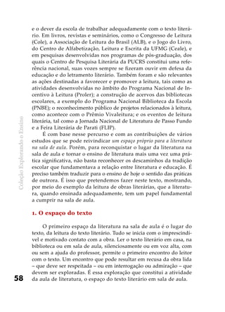 ColeçãoExplorandooEnsino
58
e o dever da escola de trabalhar adequadamente com o texto literá-
rio. Em livros, revistas e seminários, como o Congresso de Leitura
(Cole), a Associação de Leitura do Brasil (ALB), e o Jogo do Livro,
do Centro de Alfabetização, Leitura e Escrita da UFMG (Ceale), e
em pesquisas desenvolvidas nos programas de pós-graduação, dos
quais o Centro de Pesquisa Literária da PUCRS constitui uma refe-
rência nacional, suas vozes sempre se fizeram ouvir em defesa da
educação e do letramento literário. Também foram e são relevantes
as ações destinadas a favorecer e promover a leitura, tais como as
atividades desenvolvidas no âmbito do Programa Nacional de In-
centivo à Leitura (Proler); a construção de acervos das bibliotecas
escolares, a exemplo do Programa Nacional Biblioteca da Escola
(PNBE); o reconhecimento público de projetos relacionados à leitura,
como acontece com o Prêmio Vivaleitura; e os eventos de leitura
literária, tal como a Jornada Nacional de Literatura de Passo Fundo
e a Feira Literária de Parati (FLIP).
É com base nesse percurso e com as contribuições de vários
estudos que se pode reivindicar um espaço próprio para a literatura
na sala de aula. Porém, para reconquistar o lugar da literatura na
sala de aula e tornar o ensino de literatura mais uma vez uma prá-
tica significativa, não basta reconhecer os descaminhos da tradição
escolar que fundamentava a relação entre literatura e educação. É
preciso também traduzir para o ensino de hoje o sentido das práticas
de outrora. É isso que pretendemos fazer neste texto, mostrando,
por meio do exemplo da leitura de obras literárias, que a literatu-
ra, quando ensinada adequadamente, tem um papel fundamental
a cumprir na sala de aula.
1. O espaço do texto
O primeiro espaço da literatura na sala de aula é o lugar do
texto, da leitura do texto literário. Tudo se inicia com o imprescindí-
vel e motivado contato com a obra. Ler o texto literário em casa, na
biblioteca ou em sala de aula, silenciosamente ou em voz alta, com
ou sem a ajuda do professor, permite o primeiro encontro do leitor
com o texto. Um encontro que pode resultar em recusa da obra lida
– que deve ser respeitada – ou em interrogação ou admiração – que
devem ser exploradas. É essa exploração que constitui a atividade
da aula de literatura, o espaço do texto literário em sala de aula.
 