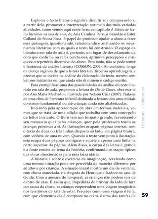 59
Literatura–Volume20
Explorar o texto literário significa discutir sua compreensão e,
a partir dela, promover a interpretação por meio das mais variadas
atividades, como vemos aqui neste livro, no capítulo A leitura de tex-
tos literários na sala de aula, de Ana Carolina Perrusi Brandão e Ester
Calland de Sousa Rosa. É papel do professor ajudar o aluno a fazer
essa passagem, questionando, relacionando e analisando os meca-
nismos literários com os quais o texto foi construído. O espaço da
literatura em sala de aula é, portanto, um lugar de desvelamento da
obra que confirma ou refaz conclusões, aprimora percepções e enri-
quece o repertório discursivo do aluno. Para tanto, não se pode temer
o fantasma da análise literária (COSSON, 2006). Ao contrário, longe
da crença ingênua de que a leitura literária dispensa aprendizagem, é
preciso que se invista na análise da elaboração do texto, mesmo com
leitores iniciantes ou que ainda não dominem o código escrito.
Para exemplificar uma das possibilidades da análise do texto lite-
rário em sala de aula, propomos a leitura de Dia de Chuva, obra escrita
por Ana Maria Machado e ilustrada por Nelson Cruz (2007). Trata-se
de uma obra de literatura infantil destinada a leitores dos anos iniciais
do ensino fundamental ou até crianças ainda não alfabetizadas.
Iniciando pela apresentação da obra em termos materiais, ve-
mos que se trata de uma edição que trabalha com uma concepção
de leitor iniciante. O livro tem um formato grande, favorecendo
seu manuseio quer pelas crianças, quer pela professora tendo as
crianças próximas a si. As ilustrações ocupam páginas inteiras, com
o texto de duas ou três linhas disposto ao lado, em página branca,
com vinheta de uma nuvem. Quando o texto vem junto à ilustração,
esta ocupa duas páginas contíguas e aquele é apenas uma linha na
parte superior da página. Além disso, o corpo das letras é grande
e a fonte remete ao tema da história, confirmando os traços típicos
das obras direcionadas para essa faixa etária.
A história é sobre o exercício da imaginação, revelando como
uma mesma situação pode ser percebida de maneira diferente por
adultos e por crianças. A situação inicial mostra um dia de ventania,
com chuva anunciada, e a chegada de Henrique e Isadora na casa de
Guido. Com a ameaça do temporal, as crianças não podem sair de
dentro de casa. É assim que, impedidas de brincar do lado de fora
por causa da chuva, as crianças empreendem uma viagem imaginária
nos territórios da sala de estar. Perceber como essa viagem é feita,
com que elementos ela é composta no texto, é uma das tarefas de
 