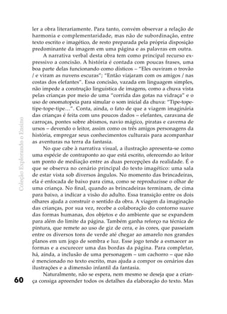 ColeçãoExplorandooEnsino
60
ler a obra literariamente. Para tanto, convém observar a relação de
harmonia e complementaridade, mas não de subordinação, entre
texto escrito e imagético, de resto preparada pela própria disposição
predominante da imagem em uma página e as palavras em outra.
A narrativa verbal desta obra tem como principal recurso ex-
pressivo a concisão. A história é contada com poucas frases, uma
boa parte delas funcionando como dísticos – “Eles ouviram o trovão
/ e viram as nuvens escuras”; “Então viajaram com os amigos / nas
costas dos elefantes”. Essa concisão, vazada em linguagem simples,
não impede a construção linguística de imagens, como a chuva vista
pelas crianças por meio de uma “corrida das gotas na vidraça” e o
uso de onomatopeia para simular o som inicial da chuva: “Tipe-tope-
tipe-tope-tipe…”. Conta, ainda, o fato de que a viagem imaginária
das crianças é feita com uns poucos dados – elefantes, caravana de
carroças, pontes sobre abismos, navio mágico, piratas e caverna de
ursos – devendo o leitor, assim como os três amigos personagens da
história, empregar seus conhecimentos culturais para acompanhar
as aventuras na terra da fantasia.
No que cabe à narrativa visual, a ilustração apresenta-se como
uma espécie de contraponto ao que está escrito, oferecendo ao leitor
um ponto de mediação entre as duas percepções da realidade. É o
que se observa no cenário principal do texto imagético: uma sala
de estar vista sob diversos ângulos. No momento das brincadeiras,
ela é enfocada de baixo para cima, como se reproduzisse o olhar de
uma criança. No final, quando as brincadeiras terminam, de cima
para baixo, a indicar a visão do adulto. Essa transição entre os dois
olhares ajuda a construir o sentido da obra. A viagem da imaginação
das crianças, por sua vez, recebe a colaboração do contorno suave
das formas humanas, dos objetos e do ambiente que se expandem
para além do limite da página. Também ganha reforço na técnica de
pintura, que remete ao uso de giz de cera, e às cores, que passeiam
entre os diversos tons de verde até chegar ao amarelo nos grandes
planos em um jogo de sombra e luz. Esse jogo tende a esmaecer as
formas e a escurecer uma das bordas da página. Para completar,
há, ainda, a inclusão de uma personagem – um cachorro – que não
é mencionado no texto escrito, mas ajuda a compor os cenários das
ilustrações e a dimensão infantil da fantasia.
Naturalmente, não se espera, nem mesmo se deseja que a crian-
ça consiga apreender todos os detalhes da elaboração do texto. Mas
 