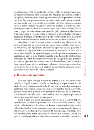 61
Literatura–Volume20
se a leitura for feita no ambiente escolar, então será importante que
se busque explicitar, com o auxílio dos recursos dos textos escrito e
imagético, o desencontro entre aquilo que o adulto percebeu (os três
meninos ficaram presos na sala de estar e não puderam se divertir
por causa da chuva) e aquilo que os três meninos vivenciaram na
história (uma viagem imaginária cheia de perigos e aventuras, pas-
sando por cabanas, ilhas e cavernas como nos contos infantis). Para
isso, o papel de mediação a ser exercido pelo professor, chamando
a atenção para a relação entre o escrito e o desenhado, em nada
prejudica a fruição do texto; antes pode tornar ainda mais claro por
que os meninos riem e as mães se espantam ao final da obra.
Analisar o texto é procurar compreender sua elaboração es-
crita e imagética para com ela sustentar um sentido. Esse modo
de ler precisa ser aprendido tal como se aprende outras práticas e
conteúdos. O espaço da literatura como texto na sala de aula trata
dessa necessidade de aprendizagem que demanda tanto o contato
permanente com o texto literário quanto a mediação do professor na
formação do leitor. Só assim o exercício do imaginário, que permite
à criança viajar sem sair de casa em um dia de chuva, terá a mesma
base daquele que oferece ao jovem palavras e formas para manifes-
tar seus sonhos e ao adulto a certeza de que todos os mundos são
possíveis: o exercício da leitura literária.
2. O espaço do contexto
Em um velho abrigo à beira da estrada, dois viajantes com
destino a Bagdá encontram três irmãos brigando por causa da di-
visão de uma herança constituída de um lote de camelos. A disputa
acalorada lhes chama a atenção e um dos viajantes, hábil algebrista,
propõe resolver a questão que demanda a divisão de 35 camelos,
considerando metade para o mais velho, uma terça parte para o do
meio e para o mais moço a nona parte.
Essa é uma das mais conhecidas histórias de Malba Tahan,
pseudônimo do escritor paulista Júlio César de Mello e Souza. Pre-
miado pela Academia Brasileira de Letras e reconhecido internacio-
nalmente, Malba Tahan escreveu mais de uma centena de livros, a
maioria deles voltada para o ensino da matemática, com largo uso
nas escolas e nos livros didáticos. O homem que calculava (2001), do
qual a divisão equânime dos 35 camelos entre os três irmãos faz
 