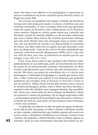 ColeçãoExplorandooEnsino
62
parte, não foge a esse objetivo e uso pedagógico ao apresentar as
proezas matemáticas do jovem calculista persa, Beremiz Samir, na
Bagdá do século XIII.
Por envolver um problema com frações, a história da divisão da
herança tem sido usada para ajudar os alunos a trabalhar com esse
conteúdo matemático. É com o exemplo deste texto que queremos
tratar do espaço da literatura como conhecimento ou da literatura
como contexto. Engana-se, porém, quem espera que a questão seja
discutida a partir da intenção didática ou de um saber didatizado
que essas e outras obras trazem. Na verdade, quereremos enfatizar
que todo texto literário tem uma mensagem mais ou menos explí-
cita, tem um desenho de mundo a ser depreendido no momento
da leitura, um saber sobre essa ou aquela área que não pode e nem
deve ser desprezado – trata-se do contexto da obra, entendendo que
contexto, como bem adverte Manguineau (1995), não é o que está
em volta da obra, mas, sim, as referências de mundo que ela traz
consigo, o que vem com o texto.
É por causa desse contexto que qualquer obra literária, inde-
pendentemente de sua elaboração, pode ser transformada em objeto
de ensino de um determinando conteúdo. Naturalmente, há obras
escritas especificamente para ensinar que não ultrapassam o uso
escolar. São obras cujo ponto de sustentação não é a vida de suas
personagens, a elaboração da linguagem e o mundo que encena, mas,
sim, o saber contextual que ostenta. É essa diferença que podemos
estabelecer, por exemplo, entre as Reinações de Narizinho e Emília no
país da gramática. Ambas foram escritas pelo mesmo autor e trazem
as mesmas personagens, porém, como o título não deixa dúvidas, a
segunda é uma obra didática com roupagem literária, logo paradidá-
tica. Nesse caso, muito além da óbvia intenção de Monteiro Lobato
em promover o ensino da gramática, são as longas explicações sobre
a nomenclatura gramatical do português que elevaram o contexto à
condição de texto ou, para dizer de uma maneira mais conhecida,
o texto virou pretexto.
A exploração do contexto da obra faz parte do espaço da literatu-
ra em sala de aula, até porque, ao dizer o mundo, a literatura envolve
os mais variados conhecimentos que também passam pela escola em
outros textos e disciplinas. Estabelecer essa relação, mostrar esses
vínculos, não prejudica a leitura literária, como acreditam alguns; ao
contrário, pode ser uma contribuição relevante para firmar ou am-
 