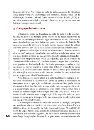 ColeçãoExplorandooEnsino
64
tituição literária. No espaço da sala de aula, o ensino de literatura
deve compreender a exploração do contexto, assim como faz da
elaboração do texto. Afinal, como adverte Marisa Lajolo (2009) ao
revisitar ensaio antológico, o texto não deve ser pretexto, mas sua
leitura é sempre contextual.
3. O espaço do intertexto
O terceiro espaço da literatura na sala de aula é o da intertex-
tualidade, isto é, da relação entre textos ou do reconhecimento de
que um texto é sempre um diálogo com outros textos, conforme a
conceituação feita por Julia Kristeva a partir da leitura de Bakthin. No
caso do ensino da literatura, há pelo menos duas práticas de leitura
da obra literária em sala de aula que se configuram intertextuais.
A primeira delas, que poderia ser denominada “intertextualida-
de externa”, refere-se às relações que o leitor estabelece entre dois
ou mais textos a partir de sua experiência de leitura, independen-
temente do proposto pelo texto. A segunda, que chamaremos de
“intertextualidade interna”, também requer a experiência do leitor,
mas precisa ser indicada dentro do texto, posto que envolve a cita-
ção mais ou menos explícita a uma obra anterior. Dizendo de outra
maneira, a intertextualidade externa é feita apenas pela memória
do leitor; já a intertextualidade interna precisa de uma referência
no texto para ser identificada como tal.
Nos dois casos, quem ativa a intertextualidade é sempre o lei-
tor que reconhece o “parentesco” entre os textos e estabelece as
conexões, mas a operação de leitura que ele realiza pode tomar
dimensões distintas. Na intertextualidade externa, o procedimento
é a comparação entre os elementos das obras tendo como base a
busca de semelhanças e diferenças em cada uma delas. Na inter-
textualidade interna, essa comparação é de segunda mão, ou seja,
passa primeiro pela incorporação que uma obra faz de outra obra
em sua própria elaboração.
Um exemplo de intertextualidade externa é a relação que pode
ser estabelecida em Histórias de Alexandre, de Graciliano Ramos
(2008), e Casos do Romualdo, de João Simões de Lopes Neto (1988). O
livro de Lopes Neto é uma coleta de histórias populares gaúchas e o
de Ramos, do folclore alagoano. As duas obras trazem um narrador
com larga imaginação. Romualdo supõe terem acontecido com ele
 