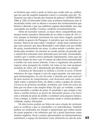 65
Literatura–Volume20
as histórias que conta e pede ao leitor que confie nele ou, melhor,
que em caso de suspeita suspenda o juízo e o consulte, pois diz: “fe-
lizmente sou tido e havido por homem de palavra” (LOPES NETO,
1988, p. 239). Já Alexandre relata suas aventuras fantasiosas sem se
incomodar muito com os abusos e excessos dos acontecimentos que
beiram o absurdo e que sua audiência registra desconfiada, mas cuja
veracidade sua mulher, Cesária, confirma incontinentemente.
Além do narrador comum, as duas obras compartilham uma
mesma matriz narrativa. Romualdo dá ao relato o nome de Três co-
bras, porque as histórias ocorreram em uma única viagem, quando
era cadete na guerra do Paraguai. A narrativa que nos interessa é a
terceira. Trata-se de uma cobra “viradeira”, muito mais venenosa do
que uma cascavel, que ataca Romualdo e este rebate com seu estribo
de prata, transformado em arma. A cobra morde o estribo, mas é
morta pelo cavaleiro. Ao retornar ao cavalo, porém, ele percebe que
o animal fica troteando meio derreado para um lado. Incomodado,
verifica que o estribo estava inchando rapidamente, tanto que ele
mal tem tempo de tirar o pé. O veneno da cobra havia transformado
o estribo em uma massa informe. Como o regimento não poderia
esperar uma purgação do estribo, tal como se faz com qualquer
mordida de cobra, ele é abandonado por Romualdo na estrada.
A história de Alexandre se intitula o Estribo de prata. O herói
retornava de uma viagem à casa do sogro quando, em uma para-
gem fantasmagórica, ao cair da noite, é atacado por uma cascavel
de dois metros de comprimento, com dezessete anéis na cauda.
Após sofrer o primeiro bote, ele abate a cobra a golpes de chicote.
Livrou-se da primeira mordida, acreditou, por conta do couro da
bota que era duro e das orações feitas. Eis que, na verdade, a cobra
havia mordido o estribo de prata. O resultado é que sempre à lua
cheia o estribo inchava ao ponto de Alexandre passar a ter lucro
com a retirada da prata do estribo e constituir uma pequena fortuna.
Com o tempo, o estribo volta ao normal, tendo o veneno perdido a
validade, explica Alexandre.
Os dois textos podem ser lidos em uma relação de contraste
para se verificar o que os assemelha e os individualiza. Também
podem ser analisados em relação à apropriação que ambos fazem
do conto popular e do substrato que faz a prata funcionar como
matéria orgânica. Essas e outras aproximações ou distanciamentos
constituem o espaço da literatura como intertexto na sala de aula.
 