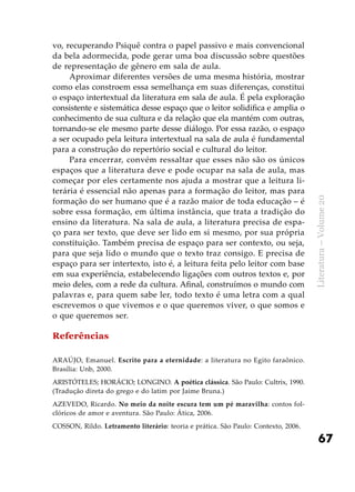 67
Literatura–Volume20
vo, recuperando Psiquê contra o papel passivo e mais convencional
da bela adormecida, pode gerar uma boa discussão sobre questões
de representação de gênero em sala de aula.
Aproximar diferentes versões de uma mesma história, mostrar
como elas constroem essa semelhança em suas diferenças, constitui
o espaço intertextual da literatura em sala de aula. É pela exploração
consistente e sistemática desse espaço que o leitor solidifica e amplia o
conhecimento de sua cultura e da relação que ela mantém com outras,
tornando-se ele mesmo parte desse diálogo. Por essa razão, o espaço
a ser ocupado pela leitura intertextual na sala de aula é fundamental
para a construção do repertório social e cultural do leitor.
Para encerrar, convém ressaltar que esses não são os únicos
espaços que a literatura deve e pode ocupar na sala de aula, mas
começar por eles certamente nos ajuda a mostrar que a leitura li-
terária é essencial não apenas para a formação do leitor, mas para
formação do ser humano que é a razão maior de toda educação – é
sobre essa formação, em última instância, que trata a tradição do
ensino da literatura. Na sala de aula, a literatura precisa de espa-
ço para ser texto, que deve ser lido em si mesmo, por sua própria
constituição. Também precisa de espaço para ser contexto, ou seja,
para que seja lido o mundo que o texto traz consigo. E precisa de
espaço para ser intertexto, isto é, a leitura feita pelo leitor com base
em sua experiência, estabelecendo ligações com outros textos e, por
meio deles, com a rede da cultura. Afinal, construímos o mundo com
palavras e, para quem sabe ler, todo texto é uma letra com a qual
escrevemos o que vivemos e o que queremos viver, o que somos e
o que queremos ser.
Referências
ARAÚJO, Emanuel. Escrito para a eternidade: a literatura no Egito faraônico.
Brasília: Unb, 2000.
ARISTÓTELES; HORÁCIO; LONGINO. A poética clássica. São Paulo: Cultrix, 1990.
(Tradução direta do grego e do latim por Jaime Bruna.)
AZEVEDO, Ricardo. No meio da noite escura tem um pé maravilha: contos fol-
clóricos de amor e aventura. São Paulo: Ática, 2006.
COSSON, Rildo. Letramento literário: teoria e prática. São Paulo: Contexto, 2006.
 